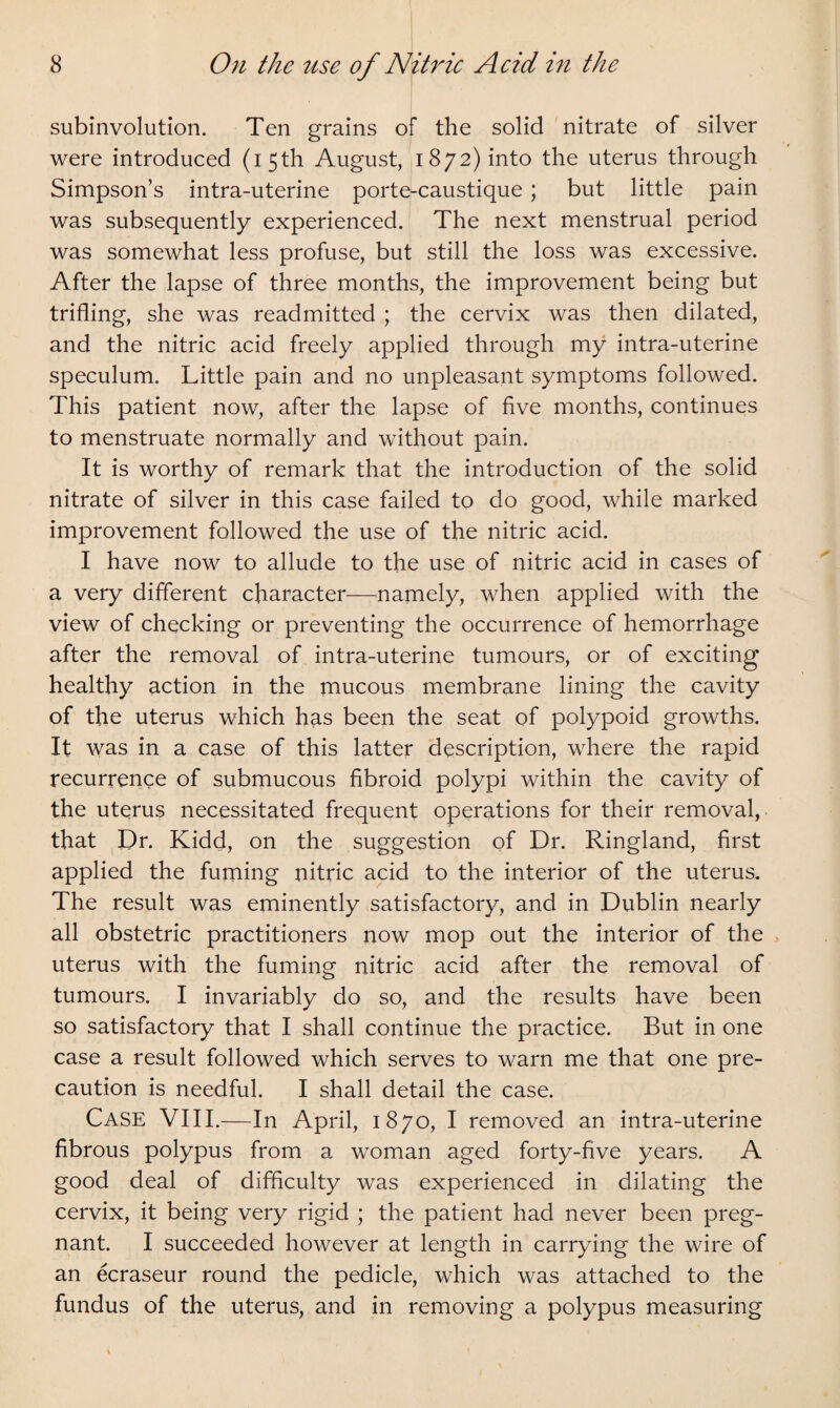 subinvolution. Ten grains of the solid nitrate of silver were introduced (15th August, 1872) into the uterus through Simpson’s intra-uterine porte-caustique ; but little pain was subsequently experienced. The next menstrual period was somewhat less profuse, but still the loss was excessive. After the lapse of three months, the improvement being but trifling, she was readmitted ; the cervix was then dilated, and the nitric acid freely applied through my intra-uterine speculum. Little pain and no unpleasant symptoms followed. This patient now, after the lapse of five months, continues to menstruate normally and without pain. It is worthy of remark that the introduction of the solid nitrate of silver in this case failed to do good, while marked improvement followed the use of the nitric acid. I have now to allude to the use of nitric acid in cases of a very different character—namely, when applied with the view of checking or preventing the occurrence of hemorrhage after the removal of intra-uterine tumours, or of exciting healthy action in the mucous membrane lining the cavity of the uterus which has been the seat of polypoid growths. It was in a case of this latter description, where the rapid recurrence of submucous fibroid polypi within the cavity of the uterus necessitated frequent operations for their removal, that Dr. Kidd, on the suggestion of Dr. Ringland, first applied the fuming nitric acid to the interior of the uterus. The result was eminently satisfactory, and in Dublin nearly all obstetric practitioners now mop out the interior of the uterus with the fuming nitric acid after the removal of tumours. I invariably do so, and the results have been so satisfactory that I shall continue the practice. But in one case a result followed which serves to warn me that one pre¬ caution is needful. I shall detail the case. Case VIII.—In April, 1870, I removed an intra-uterine fibrous polypus from a woman aged forty-five years. A good deal of difficulty was experienced in dilating the cervix, it being very rigid ; the patient had never been preg¬ nant. I succeeded however at length in carrying the wire of an ecraseur round the pedicle, which was attached to the fundus of the uterus, and in removing a polypus measuring