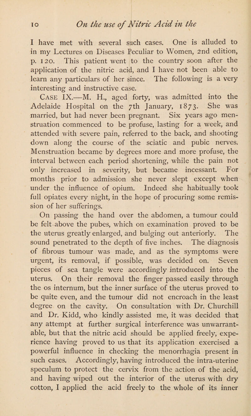 I have met with several such cases. One is alluded to in my Lectures on Diseases Peculiar to Women, 2nd edition, p. 120. This patient went to the country soon after the application of the nitric acid, and I have not been able to learn any particulars of her since. The following is a very interesting and instructive case. Case IX.—M. H., aged forty, was admitted into the Adelaide Hospital on the 7th January, 1873. She was married, but had never been pregnant. Six years ago men¬ struation commenced to be profuse, lasting for a week, and attended with severe pain, referred to the back, and shooting down along the course of the sciatic and pubic nerves. Menstruation became by degrees more and more profuse, the interval between each period shortening, while the pain not only increased in severity, but became incessant. For months prior to admission she never slept except when under the influence of opium. Indeed she habitually took full opiates every night, in the hope of procuring some remis¬ sion of her sufferings. On passing the hand over the abdomen, a tumour could be felt above the pubes, which on examination proved to be the uterus greatly enlarged, and bulging out anteriorly. The sound penetrated to the depth of five inches. The diagnosis of fibrous tumour was made, and as the symptoms were urgent, its removal, if possible, was decided on. Seven pieces of sea tangle were accordingly introduced into the uterus. On their removal the finger passed easily through the os internum, but the inner surface of the uterus proved to be quite even, and the tumour did not encroach in the least degree on the cavity. On consultation with Dr. Churchill and Dr. Kidd, who kindly assisted me, it was decided that any attempt at further surgical interference was unwarrant¬ able, but that the nitric acid should be applied freely, expe¬ rience having proved to us that its application exercised a powerful influence in checking the menorrhagia present in such cases. Accordingly, having introduced the intra-uterine speculum to protect the cervix from the action of the acid, and having wiped out the interior of the uterus with dry