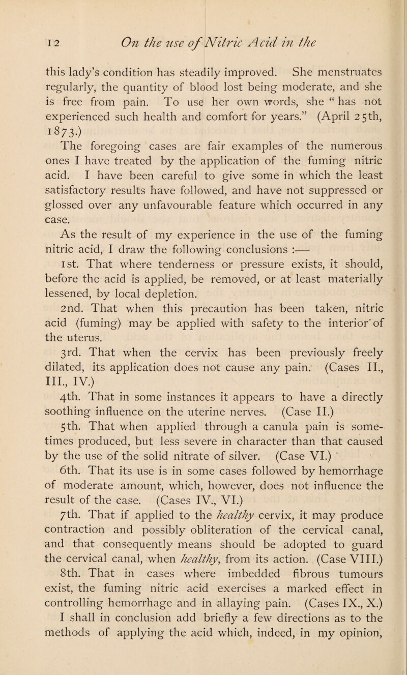 this lady’s condition has steadily improved. She menstruates regularly, the quantity of blood lost being moderate, and she is free from pain. To use her own words, she “ has not experienced such health and comfort for years.” (April 25 th, 18/3.) The foregoing cases are fair examples of the numerous ones I have treated by the application of the fuming nitric acid. I have been careful to give some in which the least satisfactory results have followed, and have not suppressed or glossed over any unfavourable feature which occurred in any case. As the result of my experience in the use of the fuming nitric acid, I draw the following conclusions — 1st. That where tenderness or pressure exists, it should, before the acid is applied, be removed, or at least materially lessened, by local depletion. 2nd. That when this precaution has been taken, nitric acid (fuming) may be applied with safety to the interior'of the uterus. 3rd. That when the cervix has been previously freely dilated, its application does not cause any pain. (Cases II., III., IV.) 4th. That in some instances it appears to have a directly soothing influence on the uterine nerves. (Case II.) 5 th. That when applied through a canula pain is some¬ times produced, but less severe in character than that caused by the use of the solid nitrate of silver. (Case VI.) ‘ 6th. That its use is in some cases followed by hemorrhage of moderate amount, which, however, does not influence the result of the case. (Cases IV., VI.) 7th. That if applied to the healthy cervix, it may produce contraction and possibly obliteration of the cervical canal, and that consequently means should be adopted to guard the cervical canal, when healthy, from its action. (Case VIII.) 8th. That in cases where imbedded fibrous tumours exist, the fuming nitric acid exercises a marked effect in controlling hemorrhage and in allaying pain. (Cases IX., X.) I shall in conclusion add briefly a few directions as to the methods of applying the acid which, indeed, in my opinion,