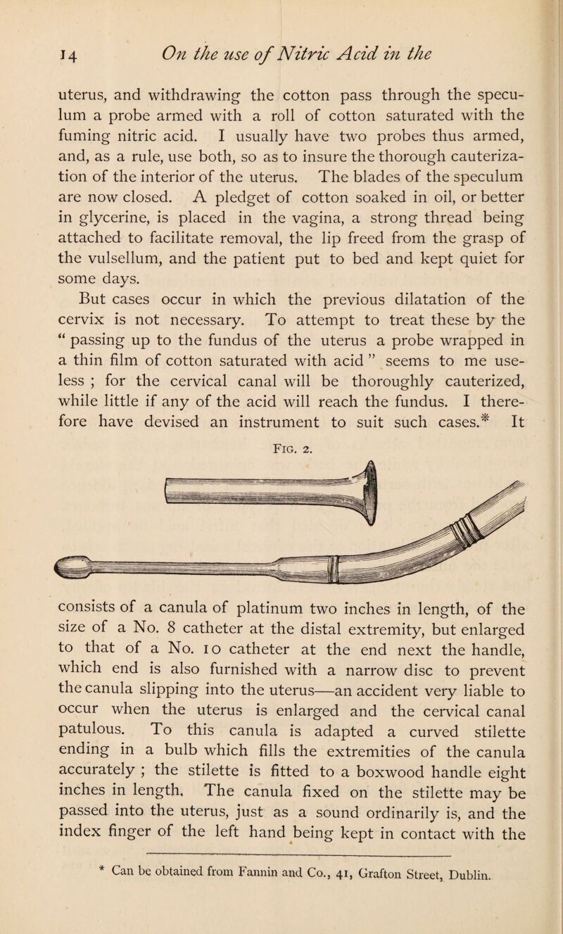 uterus, and withdrawing the cotton pass through the specu¬ lum a probe armed with a roll of cotton saturated with the fuming nitric acid. I usually have two probes thus armed, and, as a rule, use both, so as to insure the thorough cauteriza¬ tion of the interior of the uterus. The blades of the speculum are now closed. A pledget of cotton soaked in oil, or better in glycerine, is placed in the vagina, a strong thread being attached to facilitate removal, the lip freed from the grasp of the vulsellum, and the patient put to bed and kept quiet for some days. But cases occur in which the previous dilatation of the cervix is not necessary. To attempt to treat these by the “ passing up to the fundus of the uterus a probe wrapped in a thin film of cotton saturated with acid ” seems to me use¬ less ; for the cervical canal will be thoroughly cauterized, while little if any of the acid will reach the fundus. I there¬ fore have devised an instrument to suit such cases.* It Fig. 2. consists of a canula of platinum two inches in length, of the size of a No. 8 catheter at the distal extremity, but enlarged to that of a No. io catheter at the end next the handle, which end is also furnished with a narrow disc to prevent the canula slipping into the uterus—an accident very liable to occur when the uterus is enlarged and the cervical canal patulous. To this canula is adapted a curved stilette ending in a bulb which fills the extremities of the canula accurately ; the stilette is fitted to a boxwood handle eight inches in length. The canula fixed on the stilette may be passed into the uterus, just as a sound ordinarily is, and the index finger of the left hand being kept in contact with the * Can be obtained from Fannin and Co., 41, Grafton Street, Dublin.