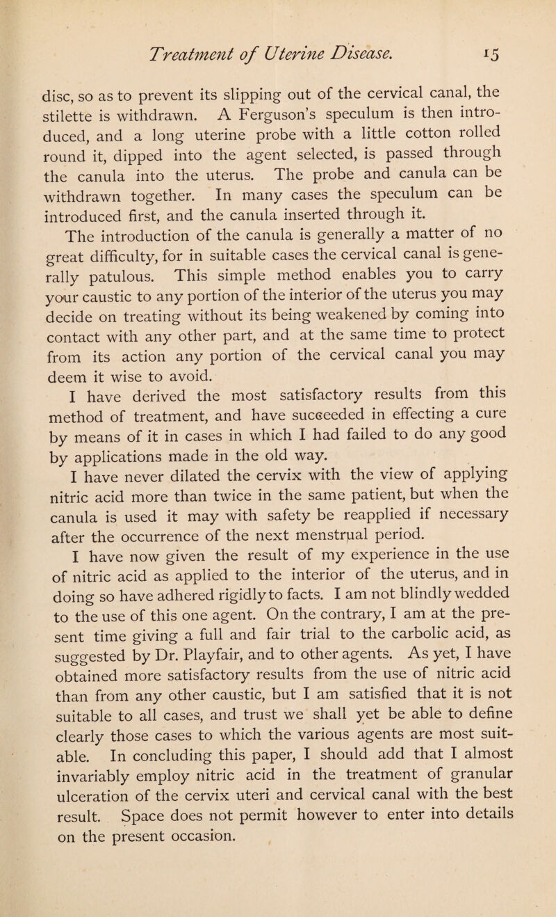 disc, so as to prevent its slipping out of the cervical canal, the stilette is withdrawn. A Ferguson’s speculum is then intro¬ duced, and a long uterine probe with a little cotton rolled round it, dipped into the agent selected, is passed through the canula into the uterus. The probe and canula can be withdrawn together. In many cases the speculum can be introduced first, and the canula inserted through it. The introduction of the canula is generally a matter of no great difficulty, for in suitable cases the cervical canal is gene¬ rally patulous. This simple method enables you to carry your caustic to any portion of the interior of the uterus you may decide on treating without its being weakened by coming into contact with any other part, and at the same time to protect from its action any portion of the cervical canal you may deem it wise to avoid. I have derived the most satisfactory results from this method of treatment, and have succeeded in effecting a cure by means of it in cases in which I had failed to do any good by applications made in the old way. I have never dilated the cervix with the view of applying nitric acid more than twice in the same patient, but when the canula is used it may with safety be reapplied if necessary after the occurrence of the next menstrual period. I have now given the result of my experience in the use of nitric acid as applied to the interior of the uterus, and in doing so have adhered rigidly to facts. I am not blindly wedded to the use of this one agent. On the contrary, I am at the pre¬ sent time giving a full and fair trial to the carbolic acid, as suggested by Dr. Playfair, and to other agents. As yet, I have obtained more satisfactory results from the use of nitric acid than from any other caustic, but I am satisfied that it is not suitable to all cases, and trust we shall yet be able to define clearly those cases to which the various agents are most suit¬ able. In concluding this paper, I should add that I almost invariably employ nitric acid in the treatment of granular ulceration of the cervix uteri and cervical canal with the best result. Space does not permit however to enter into details on the present occasion.