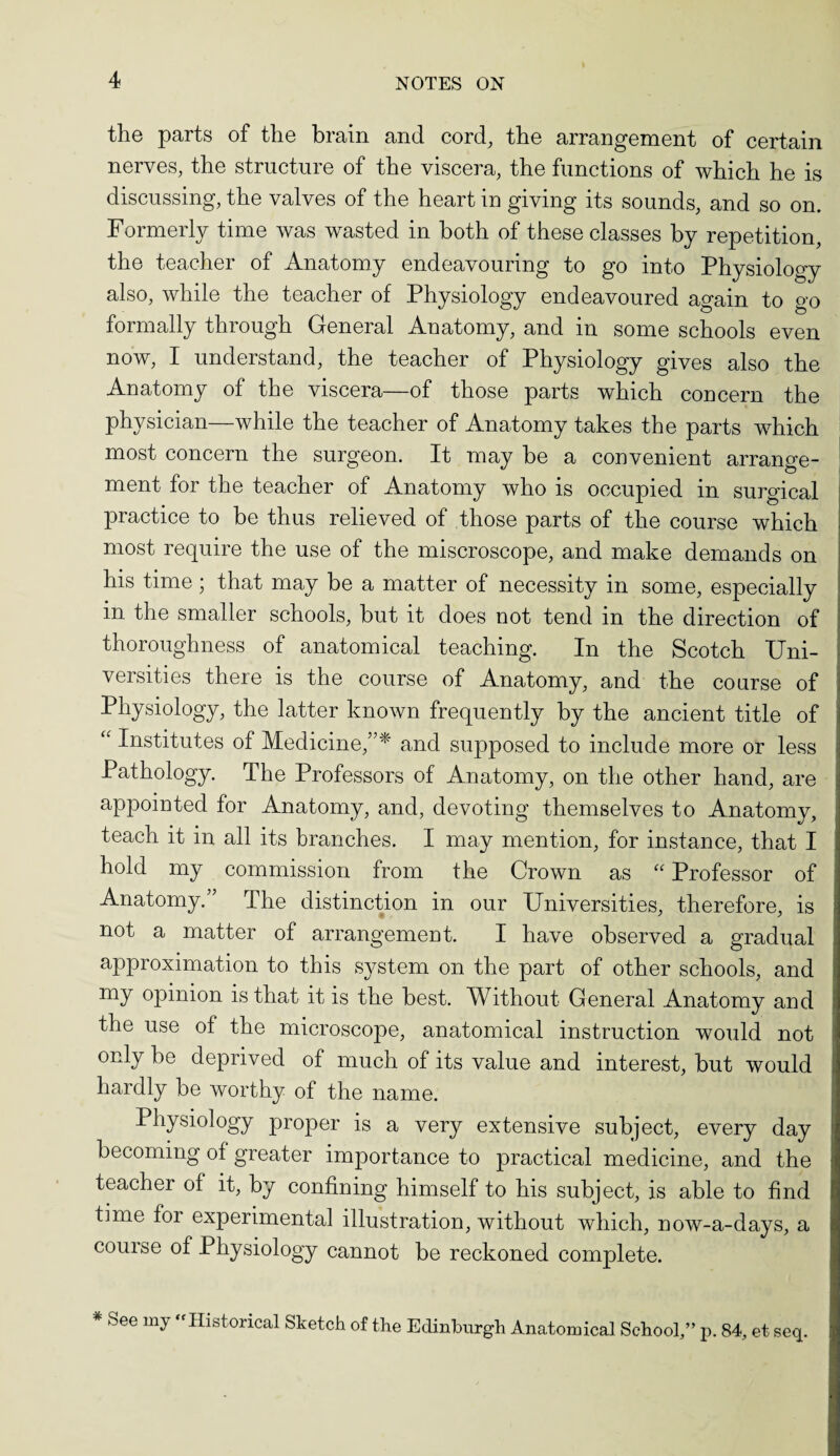 the parts of the brain and cord, the arrangement of certain nerves, the structure of the viscera, the functions of which he is discussing, the valves of the heart in giving its sounds, and so on. Formerly time was wasted in both of these classes by repetition, the teacher of Anatomy endeavouring to go into Physiology also, while the teacher of Physiology endeavoured again to go formally through General Anatomy, and in some schools even now, I understand, the teacher of Physiology gives also the Anatomy of the viscera—of those parts which concern the physician—while the teacher of Anatomy takes the parts which most concern the surgeon. It may be a convenient arrange¬ ment for the teacher of Anatomy who is occupied in surgical practice to be thus relieved of those parts of the course which most require the use of the miscroscope, and make demands on his time ; that may be a matter of necessity in some, especially in the smaller schools, but it does not tend in the direction of thoroughness of anatomical teaching. In the Scotch Uni¬ versities there is the course of Anatomy, and the course of Physiology, the latter known frequently by the ancient title of “ Institutes of Medicine,”* and supposed to include more or less Pathology. The Professors of Anatomy, on the other hand, are appointed for Anatomy, and, devoting themselves to Anatomy, teach it in all its branches. I may mention, for instance, that I hold my commission from the Crown as “ Professor of Anatomy.” The distinction in our Universities, therefore, is not a matter of arrangement. I have observed a gradual approximation to this system on the part of other schools, and my opinion is that it is the best. Without General Anatomy and the use of the microscope, anatomical instruction would not only be deprived of much of its value and interest, but would hardly be worthy of the name. Physiology proper is a very extensive subject, every day becoming of greater importance to practical medicine, and the teacher of it, by confining himself to his subject, is able to find time for experimental illustration, without which, now-a-days, a course of Physiology cannot be reckoned complete. * See my -Historical Sketch of the Edinburgh Anatomical School,” p. 84, et seq.