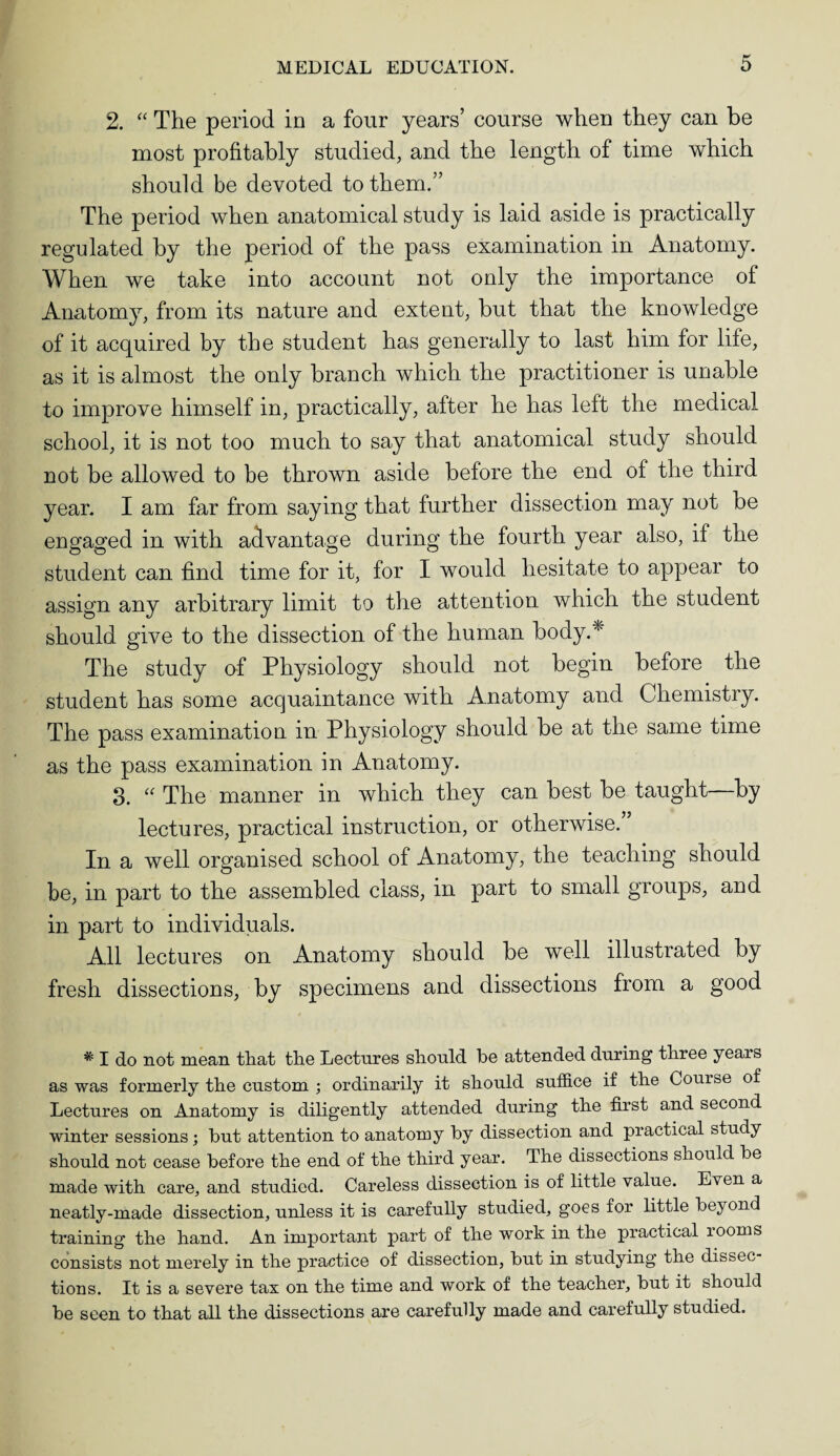 2. “ The period in a four years’ course when they can be most profitably studied, and the length of time which should be devoted to them.” The period when anatomical study is laid aside is practically regulated by the period of the pass examination in Anatomy. When we take into account not only the importance of Anatomy, from its nature and extent, but that the knowledge of it acquired by the student has generally to last him for life, as it is almost the only branch which the practitioner is unable to improve himself in, practically, after he has left the medical school, it is not too much to say that anatomical study should not be allowed to be thrown aside before the end of the third year. I am far from saying that further dissection may not be engaged in with advantage during the fourth year also, if the student can find time for it, for I would hesitate to appear to assign any arbitrary limit to the attention which the student should give to the dissection of the human bodyA The study of Physiology should not begin before the student has some acquaintance with Anatomy and Chemistry. The pass examination in Physiology should be at the same time as the pass examination in Anatomy. 3. “ The manner in which they can best be taught—by lectures, practical instruction, or otherwise. In a well organised school of Anatomy, the teaching should be, in part to the assembled class, in part to small groups, and in part to individuals. All lectures on Anatomy should be well illustrated by fresh dissections, by specimens and dissections from a good * I do not mean that the Lectures should be attended during three years as was formerly the custom ; ordinarily it should suffice if the Couise of Lectures on Anatomy is diligently attended during the first and second winter sessions; but attention to anatomy by dissection and practical study should not cease before the end of the third year. The dissections should be made with care, and studied. Careless dissection is of little value. Even a neatly-made dissection, unless it is carefully studied, goes for little beyond training the hand. An important part of the work in the practical rooms consists not merely in the practice of dissection, but in studying the dissec¬ tions. It is a severe tax on the time and work of the teacher, but it should be seen to that all the dissections are carefully made and carefully studied.