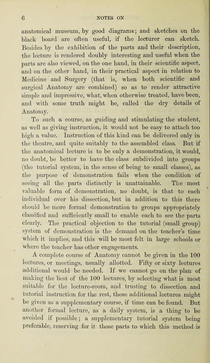 anatomical museum, by good diagrams; and sketches on the black board are often useful, if the lecturer can sketch. Besides by the exhibition of the parts and their description, the lecture is rendered doubly interesting and useful when the parts are also viewed, on the one hand, in their scientific aspect, and on the other hand, in their practical aspect in relation to Medicine and Surgery (that is, when both scientific and surgical Anatomy are combined) so as to render attractive simple and impressive, what, when otherwise treated, have been, and with some truth might be, called the dry details of Anatomy. To such a course, as guiding and stimulating the student, as well as giving instruction, it would not be easy to attach too high a value. Instruction of this kind can be delivered only in the theatre, and quite suitably to the assembled class. But if the anatomical lecture is to be only a demonstration, it would, no doubt, be better to have the class subdivided into groups (the tutorial system, in the sense of being to small classes), as the purpose of demonstration fails when the condition of seeing all the parts distinctly is unattainable. The most valuable form of demonstration, no doubt, is that to each individual over his dissection, but in addition to this there should be more formal demonstration to groups appropriately classified and sufficiently small to enable each to see the parts clearly. The practical objection to the tutorial (small group) system of demonstration is the demand on the teacher’s time which it implies, and this will be most felt in large schools or where the teacher has other engagements. A complete course of Anatomy cannot be given in the 100 lectures, or meetings, usually allotted. Fifty or sixty lectures additional would be needed. If we cannot go on the plan of making the best of the 100 lectures, by selecting what is most suitable for the lecture-room, and trusting to dissection and tutorial instruction for the rest, these additional lectures might be given as a supplementary course, if time can be found. But another formal lecture, as a daily system, is a thing to be avoided if possible; a supplementary tutorial system being- preferable, reserving for it those parts to which this method is