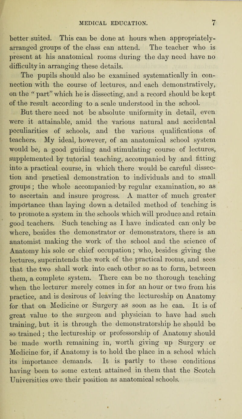 better suited. This can be done at hours when appropriately- arranged groups of the class can attend. The teacher who is * present at his anatomical rooms during the day need have no difficulty in arranging these details. The pupils should also be examined systematically in con¬ nection with the course of lectures, and each demonstratively, on the “ part” which he is dissecting, and a record should be kept of the result according to a scale understood in the school. But there need not be absolute uniformity in detail, even were it attainable, amid the various natural and accidental peculiarities of schools, and the various qualifications of teachers. My ideal, however, of an anatomical school system would be, a good guiding and stimulating course of lectures, supplemented by tutorial teaching, accompanied by and fitting into a practical course, in which there would be careful dissec¬ tion and practical demonstration to individuals and to small groups; the whole accompanied' by regular examination, so as to ascertain and insure progress. A matter of much greater importance than laying down a detailed method of teaching is to promote a system in the schools which will produce and retain good teachers. Such teaching as I have indicated can only be where, besides the demonstrator or demonstrators, there is an anatomist making the work of the school and the science of Anatomy his sole or chief occupation; who, besides giving the lectures, superintends the work of the practical rooms, and sees that the two shall work into each other so as to form, between them, a complete system. There can be no thorough teaching when the lecturer merely comes in for an hour or two from his practice, and is desirous of leaving the lectureship on Anatomy for that on Medicine or Surgery as soon as he can. It is of great value to the surgeon and physician to have had such training, but it is through the demonstratorship he should be so trained; the lectureship or professorship of Anatomy should be made worth remaining in, worth giving up Surgery or Medicine for, if Anatomy is to hold the place in a school which its importance demands. It is. partly to these conditions having been to some extent attained in them that the Scotch Universities owe their position as anatomical schools.