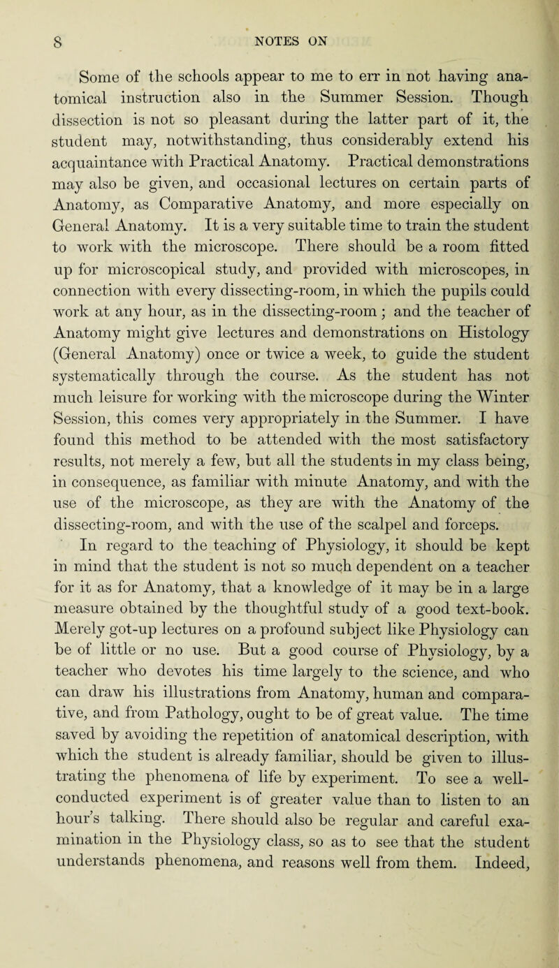 Some of the schools appear to me to err in not having ana¬ tomical instruction also in the Summer Session. Though dissection is not so pleasant during the latter part of it, the student may, notwithstanding, thus considerably extend his acquaintance with Practical Anatomy. Practical demonstrations may also be given, and occasional lectures on certain parts of Anatomy, as Comparative Anatomy, and more especially on General Anatomy. It is a very suitable time to train the student to work with the microscope. There should he a room fitted up for microscopical study, and provided with microscopes, in connection with every dissecting-room, in which the pupils could work at any hour, as in the dissecting-room ; and the teacher of Anatomy might give lectures and demonstrations on Histology (General Anatomy) once or twice a week, to guide the student systematically through the course. As the student has not much leisure for working with the microscope during the Winter Session, this comes very appropriately in the Summer. I have found this method to he attended with the most satisfactory results, not merely a few, hut all the students in my class being, in consequence, as familiar with minute Anatomy, and with the use of the microscope, as they are with the Anatomy of the dissecting-room, and with the use of the scalpel and forceps. In regard to the teaching of Physiology, it should be kept in mind that the student is not so much dependent on a teacher for it as for Anatomy, that a knowledge of it may be in a large measure obtained by the thoughtful study of a good text-book. Merely got-up lectures on a profound subject like Physiology can be of little or no use. But a good course of Physiology, by a teacher who devotes his time largely to the science, and who can draw his illustrations from Anatomy, human and compara¬ tive, and from Pathology, ought to be of great value. The time saved by avoiding the repetition of anatomical description, with which the student is already familiar, should be given to illus¬ trating the phenomena of life by experiment. To see a well- conducted experiment is of greater value than to listen to an hour s talking. There should also be regular and careful exa¬ mination in the Physiology class, so as to see that the student understands phenomena, and reasons well from them. Indeed,