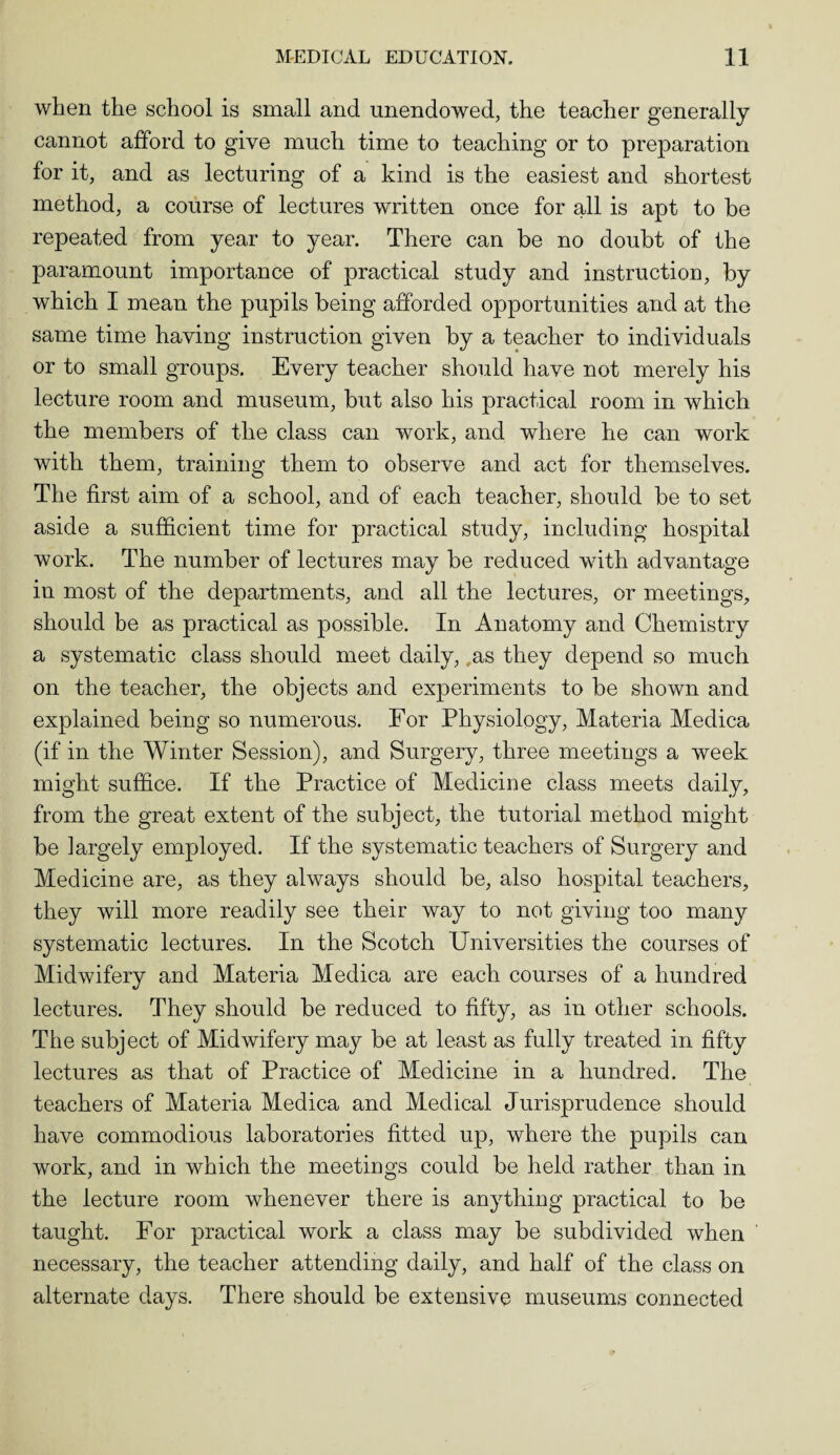 when the school is small and unendowed, the teacher generally cannot afford to give much time to teaching or to preparation for it, and as lecturing of a kind is the easiest and shortest method, a course of lectures written once for all is apt to he repeated from year to year. There can be no doubt of the paramount importance of practical study and instruction, by which I mean the pupils being afforded opportunities and at the same time having instruction given by a teacher to individuals or to small groups. Every teacher should have not merely his lecture room and museum, but also his practical room in which the members of the class can work, and where he can work with them, training them to observe and act for themselves. The first aim of a school, and of each teacher, should be to set aside a sufficient time for practical study, including hospital work. The number of lectures may be reduced with advantage in most of the departments, and all the lectures, or meetings, should be as practical as possible. In Anatomy and Chemistry a systematic class should meet daily, as they depend so much on the teacher, the objects and experiments to be shown and explained being so numerous. For Physiology, Materia Medica (if in the Winter Session), and Surgery, three meetings a week might suffice. If the Practice of Medicine class meets daily, from the great extent of the subject, the tutorial method might be largely employed. If the systematic teachers of Surgery and Medicine are, as they always should be, also hospital teachers, they will more readily see their way to not giving too many systematic lectures. In the Scotch Universities the courses of Midwifery and Materia Medica are each courses of a hundred lectures. They should be reduced to fifty, as in other schools. The subject of Midwifery may be at least as fully treated in fifty lectures as that of Practice of Medicine in a hundred. The teachers of Materia Medica and Medical Jurisprudence should have commodious laboratories fitted up, where the pupils can work, and in which the meetings could be held rather than in the lecture room whenever there is anything practical to be taught. For practical work a class may be subdivided when necessary, the teacher attending daily, and half of the class on alternate days. There should be extensive museums connected