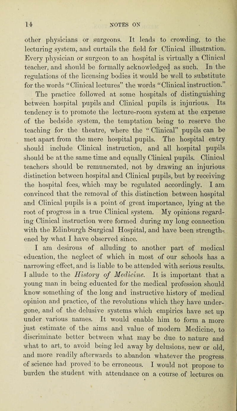 other physicians or surgeons. It leads to crowding, to the lecturing system, and curtails the field for Clinical illustration. Every physician or surgeon to an hospital is virtually a Clinical teacher, and should be formally acknowledged as such. In the regulations of the licensing bodies it would be well to substitute for the words “Clinical lectures” the words “Clinical instruction.” The practice followed at some hospitals of distinguishing between hospital pupils and Clinical pupils is injurious. Its tendency is to promote the lecture-room system at the expense of the bedside system, the temptation being to reserve the teaching for the theatre, where the “ Clinical” pupils can be met apart from the mere hospital pupils. The hospital entry should include Clinical instruction, and all hospital pupils should be at the same time and equally Clinical pupils. Clinical teachers should be remunerated, not by drawing an injurious distinction between hospital and Clinical pupils, but by receiving the hospital fees, which may be regulated accordingly. I am convinced that the removal of this distinction between hospital and Clinical pupils is a point of great importance, lying at the root of progress in a true Clinical system. My opinions regard¬ ing Clinical instruction were formed during my long connection with the Edinburgh Surgical Hospital, and have been strength¬ ened by what I have observed since. I am desirous of alluding to another part of medical education, the neglect of which in most of our schools has a narrowing effect, and is liable to be attended with serious results. I allude to the History of Medicine. It is important that a young man in being educated for the medical profession should know something of the long and instructive history of medical opinion and practice, of the revolutions which they have under¬ gone, and of the delusive systems which empirics have set up under various names. It would enable him to form a more just estimate of the aims and value of modem Medicine, to discriminate better between what may be due to nature and what to art, to avoid being led away by delusions, new or old, and more readily afterwards to abandon whatever the progress of science had proved to be erroneous. I would not propose to burden the student with attendance on a course of lectures on
