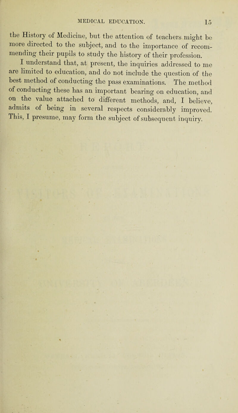 the History of Medicine, but the attention of teachers might be more directed to the subject, and to the importance of recom¬ mending their pupils to study the history of their profession. I understand that, at present, the inquiries addressed to me are limited to education, and do not include the question of the best method of conducting the pass examinations. The method of conducting these has an important bearing on education, and on the value attached to different methods, and, I believe, admits of being in several respects considerably improved. This, I presume, may form the subject of subsequent inquiry.