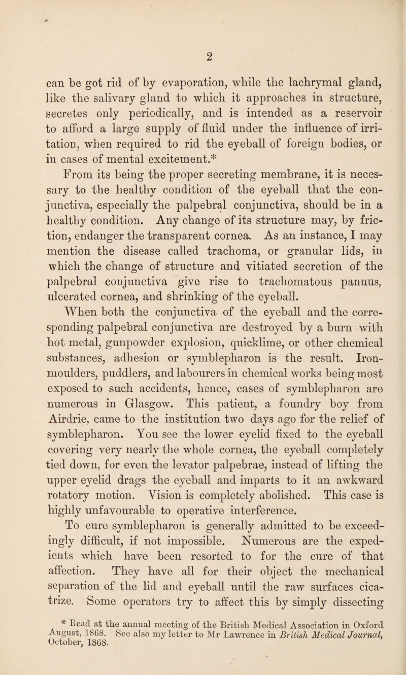 can be got rid of by evaporation, while the lachrymal gland, like the salivary gland to which it approaches in structure, secretes only periodically, and is intended as a reservoir to afford a large supply of fluid under the influence of irri¬ tation, when required to rid the eyeball of foreign bodies, or in cases of mental excitement.* From its being the proper secreting membrane, it is neces¬ sary to the healthy condition of the eyeball that the con¬ junctiva, especially the palpebral conjunctiva, should be in a healthy condition. Any change of its structure may, by fric¬ tion, endanger the transparent cornea. As an instance, I may mention the disease called trachoma, or granular lids, in which the change of structure and vitiated secretion of the palpebral conjunctiva give rise to trachomatous pannus, ulcerated cornea, and shrinking of the eyeball. When both the conjunctiva of the eyeball and the corre¬ sponding palpebral conjunctiva are destroyed by a burn with hot metal, gunpowder explosion, quicklime, or other chemical substances, adhesion or symblepharon is the result. Iron- moulders, puddlers, and labourers in chemical works being most exposed to such accidents, hence, cases of symblepharon are numerous in Glasgow. This patient, a foundry boy from Airdrie, came to the institution two days ago for the relief of symblepharon. You see the lower eyelid fixed to the eyeball covering very nearly the whole cornea, the eyeball completely tied down, for even the levator palpebrae, instead of lifting the upper eyelid drags the eyeball and imparts to it an awkward rotatory motion. Vision is completely abolished. This case is highly unfavourable to operative interference. To cure symblepharon is generally admitted to be exceed¬ ingly difficult, if not impossible. Numerous are the exped¬ ients which have been resorted to for the cure of that affection. They have all for their object the mechanical separation of the lid and eyeball until the raw surfaces cica¬ trize. Some operators try to affect this by simply dissecting * Read at the annual meeting of the British Medical Association in Oxford August, 1868. See also my letter to Mr Lawrence in British Medical Journal, October, 1808.