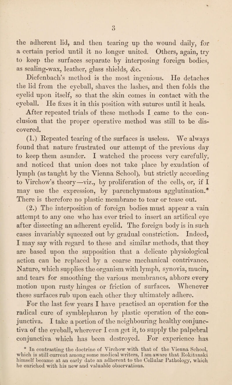 the adherent lid, and then tearing up the wound daily, for a certain period until it no longer united. Others, again, try to keep the surfaces separate by interposing foreign bodies, as sealing-wax, leather, glass shields, &c. Diefenbach’s method is the most ingenious. He detaches the lid from the eyeball, shaves the laslies, and then folds the eyelid upon itself, so that the skin comes in contact with the eyeball. He fixes it in this position with sutures until it heals. After repeated trials of these methods I came to the con¬ clusion that the proper operative method was still to be dis¬ covered. (1.) Repeated tearing of the surfaces is useless. We always found that nature frustrated our attempt of the previous day to keep them asunder. I watched the process very carefully, and noticed that union does not take place by exudation of lymph (as taught by the Vienna School), but strictly according to Virchow’s theory—viz., by proliferation of the cells, or, if I may use the expression, by parenchymatous agglutination.* There is therefore no plastic membrane to tear or tease out. (2.) The interposition of foreign bodies must appear a vain attempt to any one who has ever tried to insert an artifical eye after dissecting an adherent eyelid. The foreign body is in such cases invariably squeezed out by gradual constriction. Indeed, I may say with regard to these and similar methods, that they are based upon the supposition that a delicate physiological action can be replaced by a coarse mechanical contrivance. Nature, which supplies the organism with lymph, synovia, mucin, and tears for smoothing the various membranes, abhors every motion upon rusty hinges or friction of surfaces. Whenever these surfaces rub upon each other they ultimately adhere. For the last few years I have practised an operation for the radical cure of symblepharon by plastic operation of the con¬ junctiva. I take a portion of the neighbouring healthy conjunc¬ tiva of the eyeball, wherever I can get it, to supply the palpebral conjunctiva which has been destroyed. For experience has * In contrasting the doctrine of Virchow with that of the Vienna School, which is still current among some medical writers, I am aware that Rokitanski himself became at an early date an adherent to the Cellular Pathology, which, he enriched with his new and valuable observations.