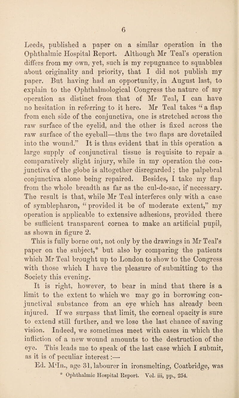 Leeds, published a paper on a similar operation in the Ophthalmic Hospital Report. Although Mr Teal’s operation differs from my own, yet, such is my repugnance to squabbles about originality and priority, that I did not publish my paper. But having had an opportunity, in August last, to explain to the Ophthalmological Congress the nature of my operation as distinct from that of Mr Teal, I can have no hesitation in referring to it here. Mr Teal takes ({ a flap from each side of the conjunctiva, one is stretched across the raw surface of the eyelid, and the other is fixed across the raw surface of the eyeball—thus the two flaps are dovetailed into the wound.” It is thus evident that in this operation a large supply of conjunctival tissue is requisite to repair a comparatively slight injury, while in my operation the con¬ junctiva of the globe is altogether disregarded ; the palpebral conjunctiva alone being repaired. Besides, I take my flap from the whole breadth as far as the cul-de-sac, if necessary. The result is that, while Mr Teal interferes only with a case of symblepharon, “ provided it be of moderate extent,” my operation is applicable to extensive adhesions, provided there be sufficient transparent cornea to make an artificial pupil, as shown in figure 2. This is fully borne out, not only by the drawings in Mr Teal’s paper on the subject,* but also by comparing the patients which Mr Teal brought up to London to show to the Congress with those which I have the pleasure of submitting to the Society this evening. It is right, however, to bear in mind that there is a limit to the extent to which we may go in borrowing con¬ junctival substance from an eye which has already been injured. If we surpass that limit, the corneal opacity is sure to extend still further, and we lose the last chance of saving vision. Indeed, we sometimes meet with cases in which the infliction of a new wound amounts to the destruction of the eye. This leads me to speak of the last case which I submit, as it is of peculiar interest:— Ed. MTn., age 31, labourer in ironsmelting, Coatbridge, was * Ophthalmic Hospital Report. Vol. iii, pp., 254.