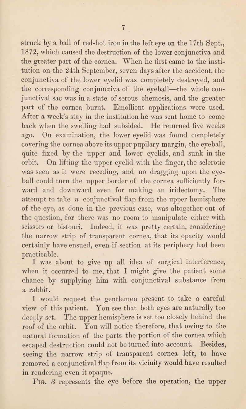 struck by a ball of red-hot iron in the left eye on the 17th Sept., 1872, which caused the destruction of the lower conjunctiva and the greater part of the cornea. When he first came to the insti¬ tution on the 24th September, seven days after the accident, the conjunctiva of the lower eyelid was completely destroyed, and the corresponding conjunctiva of the eyeball—the whole con¬ junctival sac was in a state of serous chemosis, and the greater part of the cornea burnt. Emollient applications were used. After a week’s stay in the institution he was sent home to come back when the swelling had subsided. He returned five weeks ago. On examination, the lower eyelid was found completely covering the cornea above its upper pupilary margin, the eyeball, quite fixed by the upper and lower eyelids, and sunk in the orbit. On lifting the upper eyelid with the finger, the sclerotic was seen as it were receding, and no dragging upon the eye¬ ball could turn the upper border of the cornea sufficiently for¬ ward and downward even for making an iridectomy. The attempt to take a conjunctival flap from the upper hemisphere of the eye, as done in the previous case, was altogether out of the question, for there was no room to manipulate either with scissors or bistouri. Indeed, it was pretty certain, considering the narrow strip of transparent cornea, that its opacity would certainly have ensued, even if section at its periphery had been practicable. I was about to give up all idea of surgical interference, when it occurred to me, that I might give the patient some chance by supplying him with conjunctival substance from a rabbit. I would request the gentlemen present to take a careful view of this patient. You see that both eyes are naturally too deeply set. The upper hemisphere is set too closely behind the roof of the orbit. You will notice therefore, that owing to the natural formation of the parts the portion of the cornea which escaped destruction could not be turned into account. Besides, seeing the narrow strip of transparent cornea left, to have removed a conjunctival flap from its vicinity would have resulted in rendering even it opaque. Fig. 3 represents the eye before the operation, the upper