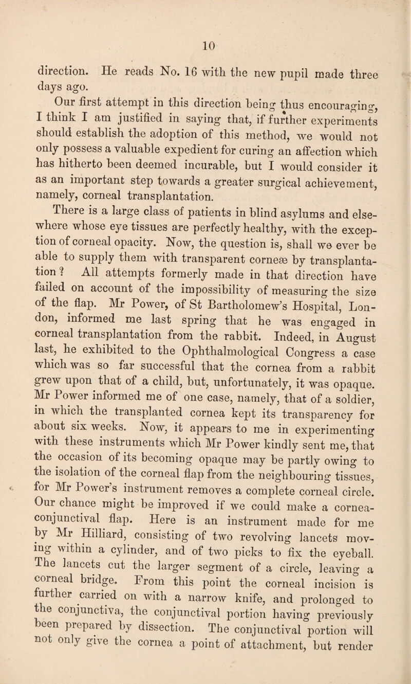 direction. He reads No. 16 with the new pupil made three days ago. Our first attempt in this direction being thus encouraging I think I am justified in saying that, if further experiments should establish the adoption of this method, we would not only possess a valuable expedient for curing an affection which has hitherto been deemed incurable, but I would consider it as an important step towards a greater surgical achievement, namely, corneal transplantation. There is a large class of patients in blind asylums and else¬ where whose eye tissues are perfectly healthy, with the excep¬ tion of corneal opacity. Now, the question is, shall we ever be able to supply them with transparent cornese by transplanta¬ tion ? All attempts formerly made in that direction have failed on account of the impossibility of measuring the size of the flap. Mr Power, of St Bartholomew’s Hospital, Lon¬ don, informed me last spring that he was engaged in corneal transplantation from the rabbit. Indeed, in August last, he exhibited to the Ophthalmological Congress a case which was so far successful that the cornea from a rabbit grew upon that of a child, but, unfortunately, it was opaque. Mr Power informed me of one case, namely, that of a soldier, in which the transplanted cornea kept its transparency for about six weeks. Now, it appears to me in experimenting with these instruments which Mr Power kindly sent me, that the occasion of its becoming opaque may be partly owing to the isolation of the corneal flap from the neighbouring tissues, foi Mr Power s instrument removes a complete corneal circle. Our chance might be improved if we could make a cornea- conjunctival flap. Here is an instrument made for me by Mr Hilliard, consisting of two revolving lancets mov¬ ing within a cylinder, and of two picks to fix the eyeball. The lancets cut the larger segment of a circle, leaving a corneal budge. From this point the corneal incision is further carried on with a narrow knife, and prolonged to the conjunctiva, the conjunctival portion having previously een prepared by dissection. The conjunctival portion will not only give the cornea a point of attachment, but render