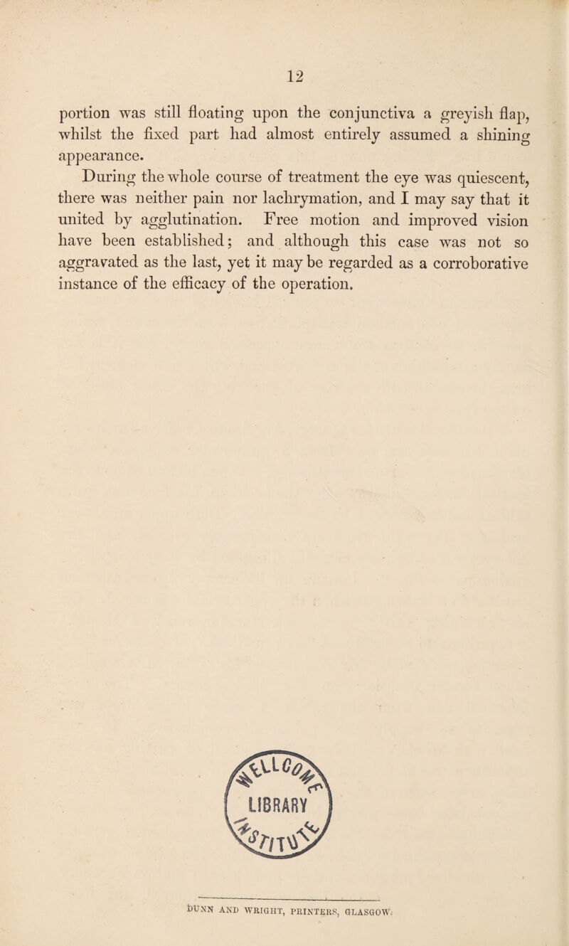portion was still floating upon the conjunctiva a greyish flap, whilst the fixed part had almost entirely assumed a shining appearance. During the whole course of treatment the eye was quiescent, there was neither pain nor lachrymation, and I may say that it united by agglutination. Free motion and improved vision have been established; and although this case was not so aggravated as the last, yet it may be regarded as a corroborative instance of the efficacy of the operation. DUNN AND WRIGHT, PRINTERS, GLASGOW;
