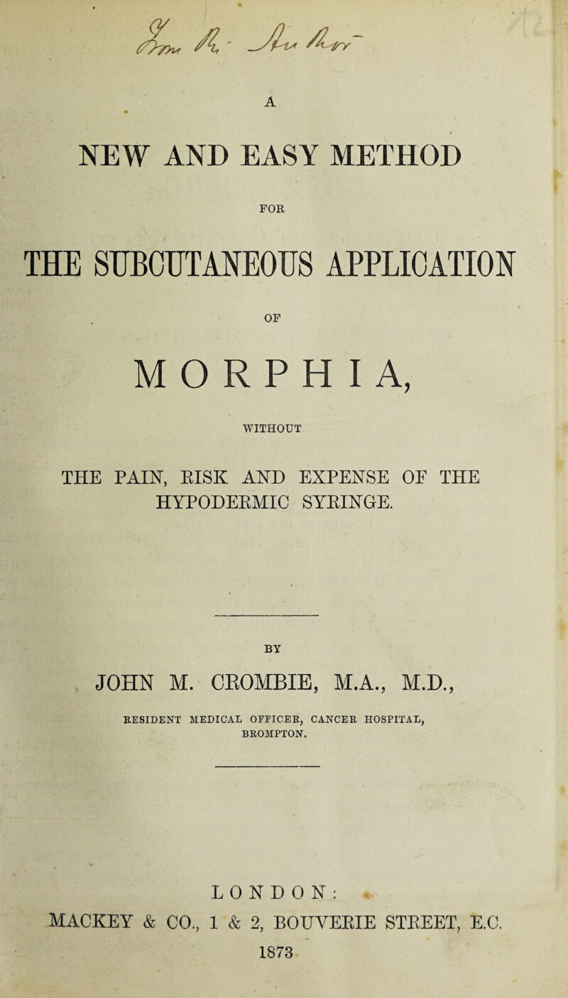 A - JL /U~ A m * NEW AND EASY METHOD THE SUBCUTANEOUS APPLICATION OF MORPHIA, WITHOUT THE PAINT, RISK AND EXPENSE OF THE HYPODERMIC SYRINGE. BY JOHN M. CROMBIE, M.A., M.D., RESIDENT MEDICAL OFFICER, CANCER HOSPITAL, BROMPTON. LONDON: MACKEY & CO., 1 & 2, BOUVERIE STREET, E.C. 1873