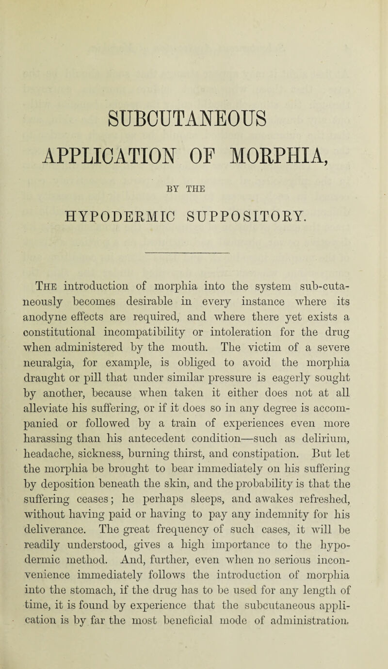 SUBCUTANEOUS APPLICATION OF MORPHIA, BY THE HYPODERMIC SUPPOSITORY. The introduction of morphia into the system sub-cuta- neonsly becomes desirable in every instance where its anodyne effects are required, and where there yet exists a constitutional incompatibility or intoleration for the drug when administered by the mouth. The victim of a severe neuralgia, for example, is obliged to avoid the morphia draught or pill that under similar pressure is eagerly sought by another, because when taken it either does not at all alleviate his suffering, or if it does so in any degree is accom¬ panied or followed by a train of experiences even more harassing than his antecedent condition—such as delirium, headache, sickness, burning thirst, and constipation. But let the morphia be brought to bear immediately on his suffering by deposition beneath the skin, and the probability is that the suffering ceases; he perhaps sleeps, and awakes refreshed, without having paid or having to pay any indemnity for his deliverance. The great frequency of such cases, it will be readily understood, gives a high importance to the hypo¬ dermic method. And, further, even when no serious incon¬ venience immediately follows the introduction of morphia into the stomach, if the drug has to be used for any length of time, it is found by experience that the subcutaneous appli¬ cation is by far the most beneficial mode of administration.