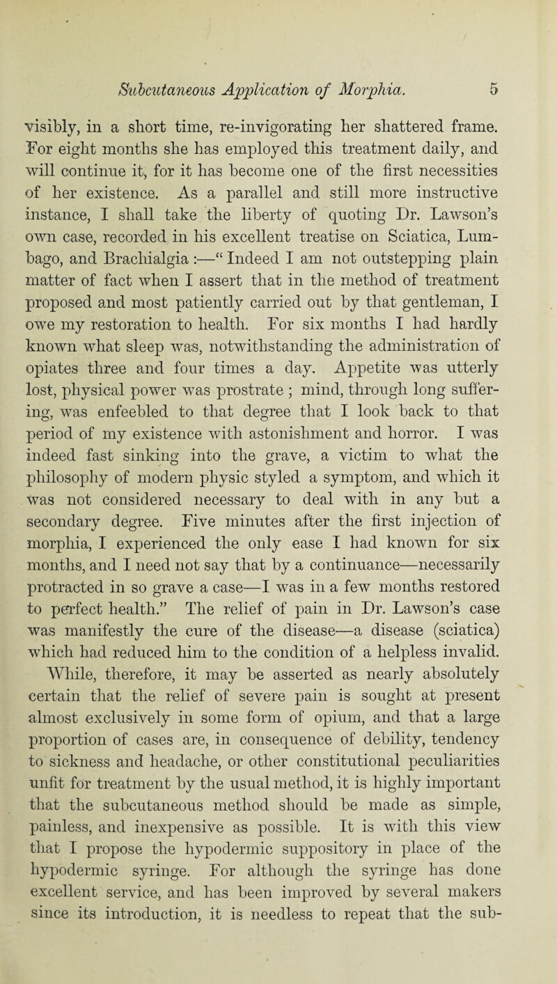 visibly, in a short time, re-invigorating her shattered frame. For eight months she has employed this treatment daily, and will continue it, for it has become one of the first necessities of her existence. As a parallel and still more instructive instance, I shall take the liberty of quoting Dr. Lawson’s own case, recorded in his excellent treatise on Sciatica, Lum¬ bago, and Brachialgia :—“ Indeed I am not outstepping plain matter of fact when I assert that in the method of treatment proposed and most patiently carried out by that gentleman, I owe my restoration to health. For six months I had hardly known what sleep was, notwithstanding the administration of opiates three and four times a day. Appetite was utterly lost, physical power was prostrate ; mind, through long suffer¬ ing, was enfeebled to that degree that I look back to that period of my existence with astonishment and horror. I was indeed fast sinking into the grave, a victim to what the philosophy of modern physic styled a symptom, and which it Was not considered necessary to deal with in any but a secondary degree. Five minutes after the first injection of morphia, I experienced the only ease I had known for six months, and I need not say that by a continuance—necessarily protracted in so grave a case—I was in a few months restored to pevfect health.” The relief of pain in Dr. Lawson’s case was manifestly the cure of the disease—a disease (sciatica) which had reduced him to the condition of a helpless invalid. While, therefore, it may be asserted as nearly absolutely certain that the relief of severe pain is sought at present almost exclusively in some form of opium, and that a large proportion of cases are, in consequence of debility, tendency to sickness and headache, or other constitutional peculiarities unfit for treatment by the usual method, it is highly important that the subcutaneous method should be made as simple, painless, and inexpensive as possible. It is with this view that I propose the hypodermic suppository in place of the hypodermic syringe. For although the syringe has done excellent service, and has been improved by several makers since its introduction, it is needless to repeat that the sub-