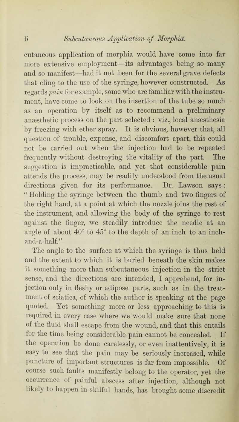 cutaneous application of morphia would have come into far more extensive employment—its advantages being so many and so manifest—had it not been for the several grave defects that cling to the use of the syringe, however constructed. As regards pain for example, some who are familiar with the instru¬ ment, have come to look on the insertion of the tube so much as an operation by itself as to recommend a preliminary anaesthetic process on the part selected : viz., local anaesthesia by freezing with ether spray. It is obvious, however that, all question of trouble, expense, and discomfort apart, this could not be carried out when the injection had to be repeated frequently without destroying the vitality of the part. The suggestion is impracticable, and yet that considerable pain attends the process, may be readily understood from the usual directions given for its performance. Dr. Lawson says : “ Holding the syringe between the thumb and two fingers of the right hand, at a point at which the nozzle joins the rest of the instrument, and allowing the body of the syringe to rest against the finger, we steadily introduce the needle at an angle of about 40° to 45° to the depth of an inch to an inch- and-a-half.” The angle to the surface at which the syringe is thus held and the extent to which it is buried beneath the skin makes it something more than subcutaneous injection in the strict sense, and the directions are intended, I apprehend, for in¬ jection only in fleshy or adipose parts, such as in the treat¬ ment of sciatica, of which the author is speaking at the page quoted. Yet something more or less approaching to this is required in every case where we would make sure that none of the fluid shall escape from the wound, and that this entails for the time being considerable pain cannot be concealed. If the operation be done carelessly, or even inattentively, it is easy to see that the pain may be seriously increased, while puncture of important structures is far from impossible. Of course such faults manifestly belong to the operator, yet the occurrence of painful abscess after injection, although not likely to happen in skilful hands, has brought some discredit