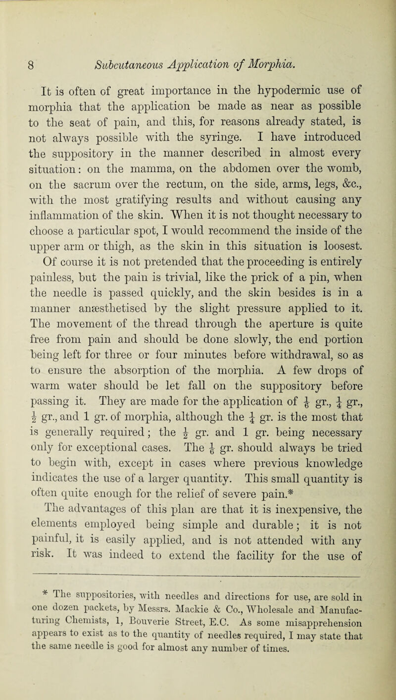 It is often of great importance in the hypodermic nse of morphia that the application be made as near as possible to the seat of pain, and this, for reasons already stated, is not always possible with the syringe. I have introduced the suppository in the manner described in almost every situation: on the mamma, on the abdomen over the womb, on the sacrum over the rectum, on the side, arms, legs, &c., with the most gratifying results and without causing any inflammation of the skin. When it is not thought necessary to choose a particular spot, I would recommend the inside of the upper arm or thigh, as the skin in this situation is loosest. Of course it is not pretended that the proceeding is entirely painless, but the pain is trivial, like the prick of a pin, when the needle is passed quickly, and the skin besides is in a manner aneestlietised by the slight pressure applied to it. The movement of the thread through the aperture is quite free from pain and should be done slowly, the end portion being left for three or four minutes before withdrawal, so as to ensure the absorption of the morphia. A few drops of warm water should be let fall on the suppository before passing it. They are made for the application of J gr., \ gr., \ gr., and 1 gr. of morphia, although the \ gr. is the most that is generally required; the J gr. and 1 gr. being necessary only for exceptional cases. The J gr. should always be tried to begin with, except in cases where previous knowledge indicates the use of a larger quantity. This small quantity is often quite enough for the relief of severe pain.* The advantages of this plan are that it is inexpensive, the elements employed being simple and durable; it is not painful, it is easily applied, and is not attended with any risk. It was indeed to extend the facility for the use of * Tlie suppositories, with needles and directions for use, are sold in one dozen packets, by Messrs. Mackie & Co., Wholesale and Manufac¬ turing Chemists, 1, Bouverie Street, E.C. As some misapprehension appears to exist as to the quantity of needles required, I may state that the same needle is good for almost any number of times.