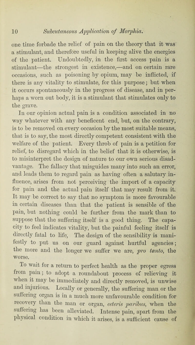 one time forbade the relief of pain on the theory that it was a stimulant, and therefore useful in keeping alive the energies of the patient. Undoubtedly, in the first access pain is a stimulant—the strongest in existence,—and on certain rare occasions, such as poisoning by opium, may be inflicted, if there is any vitality to stimulate, for this purpose; but when it occurs spontaneously in the progress of disease, and in per¬ haps a worn out body, it is a stimulant that stimulates only to the grave. In our opinion actual pain is a condition associated in no way whatever with any beneficent end, but, on the contrary, is to be removed on every occasion by the most suitable means, that is to say, the most directly competent consistent with the welfare of the patient. Every throb of pain is a petition for relief, to disregard which in the belief that it is otherwise, is to misinterpret the design of nature to our own serious disad¬ vantage. The fallacy that misguides many into such an error, and leads them to regard pain as having often a salutary in¬ fluence, arises from not perceiving the import of a capacity for pain and the actual pain itself that may result from it. It may be correct to say that no symptom is more favourable in certain diseases than that the patient is sensible of the pain, but nothing could be further from the mark than to suppose that the suffering itself is a good thing. The capa¬ city to feel indicates vitality, but the painful feeling itself is directly fatal to life, The design of the sensibility is mani¬ festly to put us on our guard against hurtful agencies; the more and the longer we suffer we are, pro tanto, the worse. To wait for a return to perfect health as the proper egress from pain; to adopt a roundabout process of relieving it when it may be immediately and directly removed, is unwise and injurious. Locally or generally, the suffering man or the suffering organ is in a much more unfavourable condition for recovery than the man or organ, ceteris paribus, when the suffering has been alleviated. Intense pain, apart from the physical condition in which it arises, is a sufficient cause of
