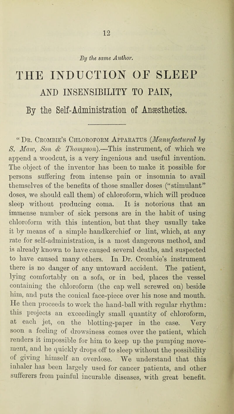 By the same Author. THE INDUCTION OF SLEEP AND INSENSIBILITY TO PAIN, By the Self-Administration of Anaesthetics. “ Dr. Crombie’s Chloroform Apparatus (Manufactured by S. Maw, Son & Thompson).—This instrument, of which we append a woodcut, is a very ingenious and useful invention. The object of the inventor has been to make it possible for persons suffering from intense pain or insomnia to avail themselves of the benefits of those smaller doses (“stimulant” doses, we should call them) of chloroform, which will produce sleep without producing coma. It is notorious that an immense number of sick persons are in the habit of using chloroform with this intention, hut that they usually take it by means of a simple handkerchief or lint, which, at any rate for self-administration, is a most dangerous method, and is already known to have caused several deaths, and suspected to have caused many others. In Dr. Crombie’s instrument there is no danger of any untoward accident. The patient, lying comfortably on a sofa, or in bed, places the vessel containing the chloroform (the cap well screwed on) beside him, and puts the conical face-piece over his nose and mouth. He then proceeds to work the hand-ball with regular rhythm: this projects an exceedingly small quantity of chloroform, at each jet, on the blotting-paper in the case. Very soon a feeling of drowsiness comes over the patient, which renders it impossible for him to keep up the pumping move¬ ment, and he quickly drops off to sleep without the possibility of giving himself an overdose. We understand that this inhaler has been largely used for cancer patients, and other sufferers from painful incurable diseases, with great benefit.