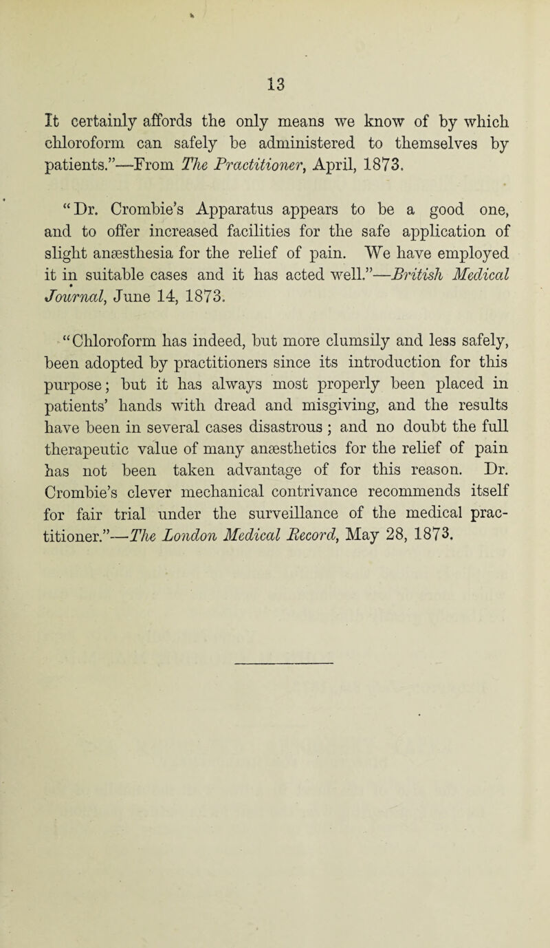 K It certainly affords the only means we know of by which chloroform can safely be administered to themselves by patients.”—From The Practitioner, April, 1873. “Dr. Crombie’s Apparatus appears to he a good one, and to offer increased facilities for the safe application of slight anaesthesia for the relief of pain. We have employed it in suitable cases and it has acted well.”—British Medical Journal, June 14, 1873. “Chloroform has indeed, hut more clumsily and less safely, been adopted by practitioners since its introduction for this purpose; but it has always most properly been placed in patients’ hands with dread and misgiving, and the results have been in several cases disastrous ; and no doubt the full therapeutic value of many anaesthetics for the relief of pain has not been taken advantage of for this reason. Dr. Crombie’s clever mechanical contrivance recommends itself for fair trial under the surveillance of the medical prac¬ titioner.”—The London Medical Record, May 28, 1873.