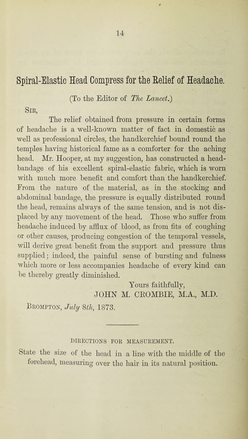 Spiral-Elastic Head Compress for the Relief of Headache. (To the Editor of The Lancet.) Sir, The relief obtained from pressure in certain forms of headache is a well-known matter of fact in domestic as well as professional circles, the handkerchief bound round the temples having historical fame as a comforter for the aching head. Mr. Hooper, at my suggestion, has constructed a head- bandage of his excellent spiral-elastic fabric, which is worn with much more benefit and comfort than the handkerchief. From the nature of the material, as in the stocking and abdominal bandage, the pressure is equally distributed round the head, remains always of the same tension, and is not dis¬ placed by any movement of the head. Those who suffer from headache induced by afflux of blood, as from fits of coughing or other causes, producing congestion of the temporal vessels, will derive great benefit from the support and pressure thus supplied; indeed, the painful sense of bursting and fulness which more or less accompanies headache of every kind can be thereby greatly diminished. Yours faithfully, JOHN M. CEOMBIE, M.A., M.D. Brompton, July 8th, 1873. directions for measurement. State the size of the head in a line with the middle of the forehead, measuring over the hair in its natural position.