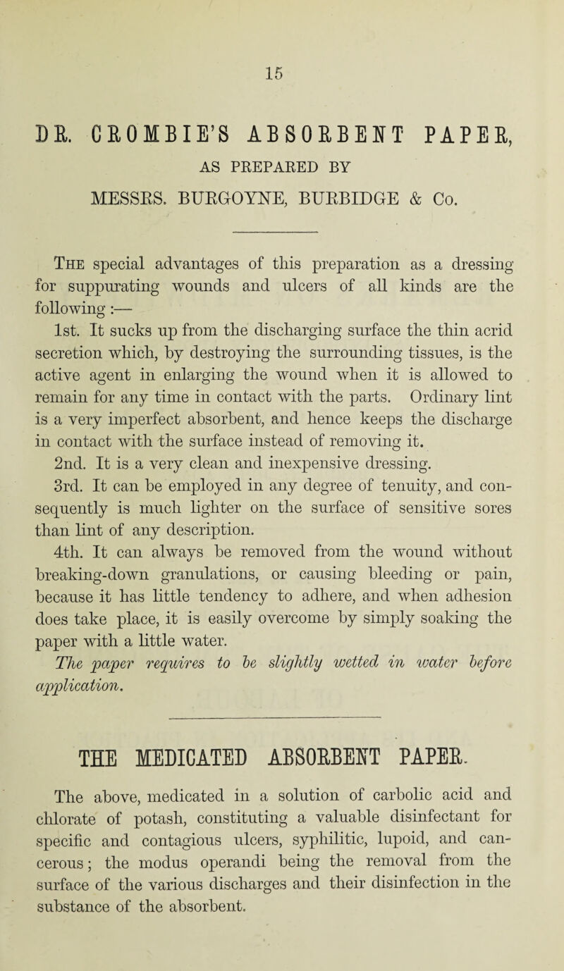 DE. CEOMBIE’S ABSOEBEHT PAPEE, AS PREPARED BY MESSES. BURGOYNE, BURBIDGE & Co. The special advantages of this preparation as a dressing for suppurating wounds and ulcers of all kinds are tlie following :— 1st. It sucks up from the discharging surface the thin acrid secretion which, by destroying the surrounding tissues, is the active agent in enlarging the wound when it is allowed to remain for any time in contact with the parts. Ordinary lint is a very imperfect absorbent, and hence keeps the discharge in contact with the surface instead of removing it. 2nd. It is a very clean and inexpensive dressing. 3rd. It can be employed in any degree of tenuity, and con¬ sequently is much lighter on the surface of sensitive sores than lint of any description. 4th. It can always be removed from the wound without breaking-down granulations, or causing bleeding or pain, because it has little tendency to adhere, and when adhesion does take place, it is easily overcome by simply soaking the paper with a little water. The paper requires to be slightly wetted in water before application. THE MEDICATED ABSOEBEET PAPEE. The above, medicated in a solution of carbolic acid and chlorate of potash, constituting a valuable disinfectant for specific and contagious ulcers, syphilitic, lupoid, and can¬ cerous ; the modus operandi being the removal from the surface of the various discharges and their disinfection in the substance of the absorbent.