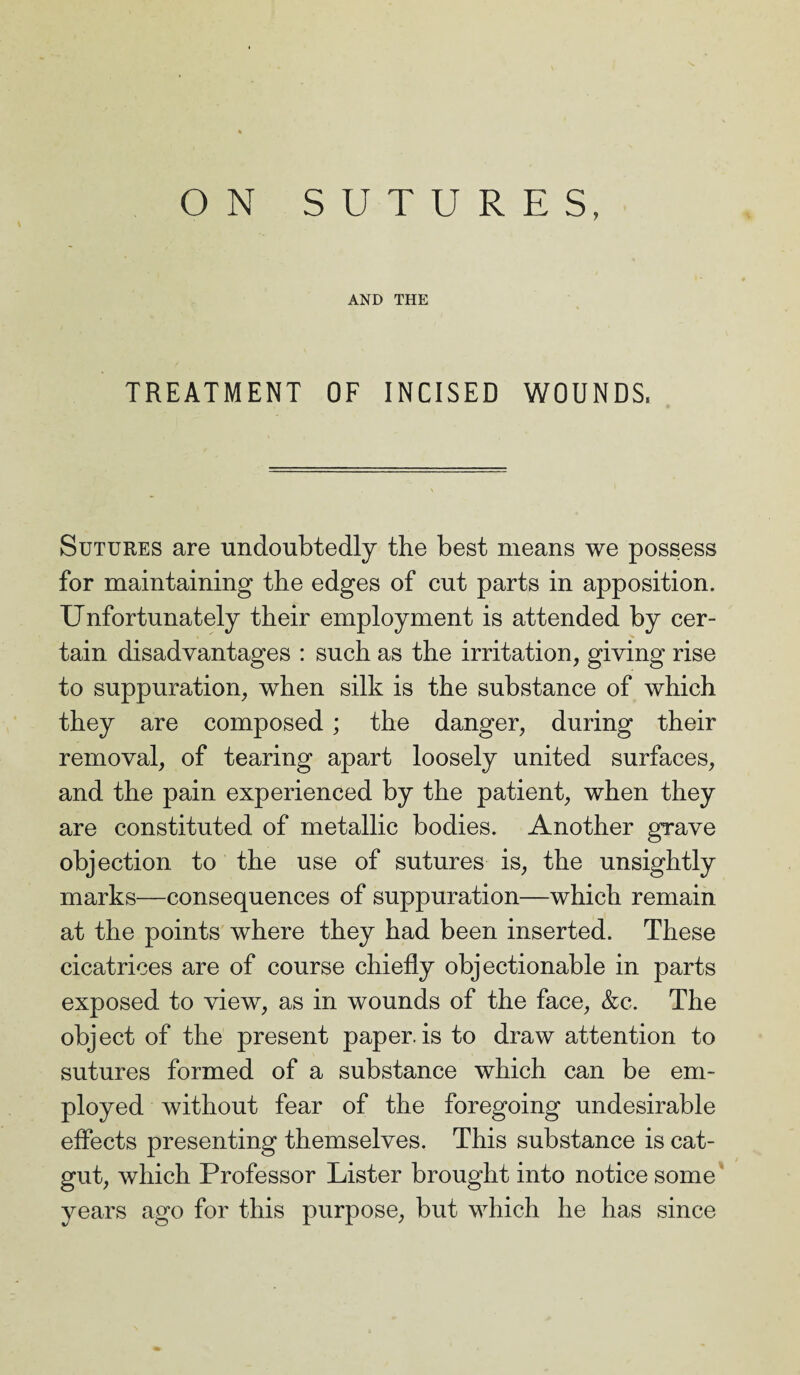 ON SUTURES, AND THE TREATMENT OF INCISED WOUNDS, Sutures are undoubtedly the best means we possess for maintaining the edges of cut parts in apposition. Unfortunately their employment is attended by cer¬ tain disadvantages : such as the irritation, giving rise to suppuration, when silk is the substance of which they are composed; the danger, during their removal, of tearing apart loosely united surfaces, and the pain experienced by the patient, when they are constituted of metallic bodies. Another grave objection to the use of sutures is, the unsightly marks—consequences of suppuration—which remain at the points where they had been inserted. These cicatrices are of course chiefly objectionable in parts exposed to view, as in wounds of the face, &c. The object of the present paper, is to draw attention to sutures formed of a substance which can be em¬ ployed without fear of the foregoing undesirable effects presenting themselves. This substance is cat¬ gut, which Professor Lister brought into notice some years ago for this purpose, but which he has since