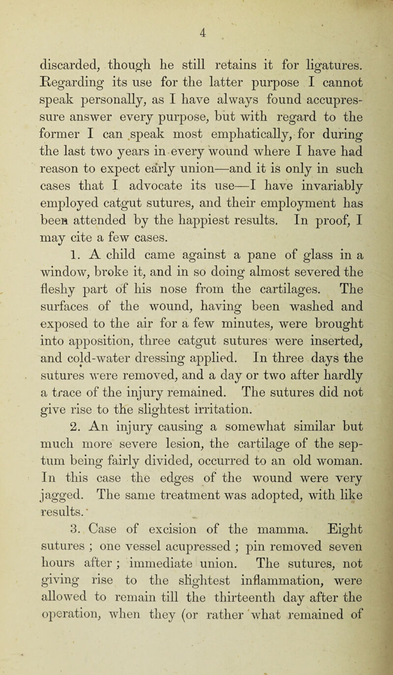 discarded, though he still retains it for ligatures. Regarding its use for the latter purpose I cannot speak personally, as I have always found accupres- sure answer every purpose, but with regard to the former I can speak most emphatically, for during the last two years in every wound where I have had reason to expect early union—and it is only in such cases that I advocate its use—I have invariably employed catgut sutures, and their employment has been attended by the happiest results. In proof, I may cite a few cases. 1. A child came against a pane of glass in a window, broke it, and in so doing almost severed the fleshy part of his nose from the cartilages. The surfaces of the wound, having been washed and exposed to the air for a few minutes, were brought into apposition, three catgut sutures were inserted, and cold-water dressing applied. In three days the sutures were removed, and a day or two after hardly a trace of the injury remained. The sutures did not give rise to the slightest irritation. 2. An injury causing a somewhat similar but much more severe lesion, the cartilage of the sep¬ tum being fairly divided, occurred to an old woman. In this case the edges of the wound were very jagged. The same treatment was adopted, with like results.' 3. Case of excision of the mamma. Eight sutures ; one vessel acupressed ; pin removed seven hours after; immediate union. The sutures, not giving rise to the slightest inflammation, were allowed to remain till the thirteenth day after the operation, when they (or rather what remained of