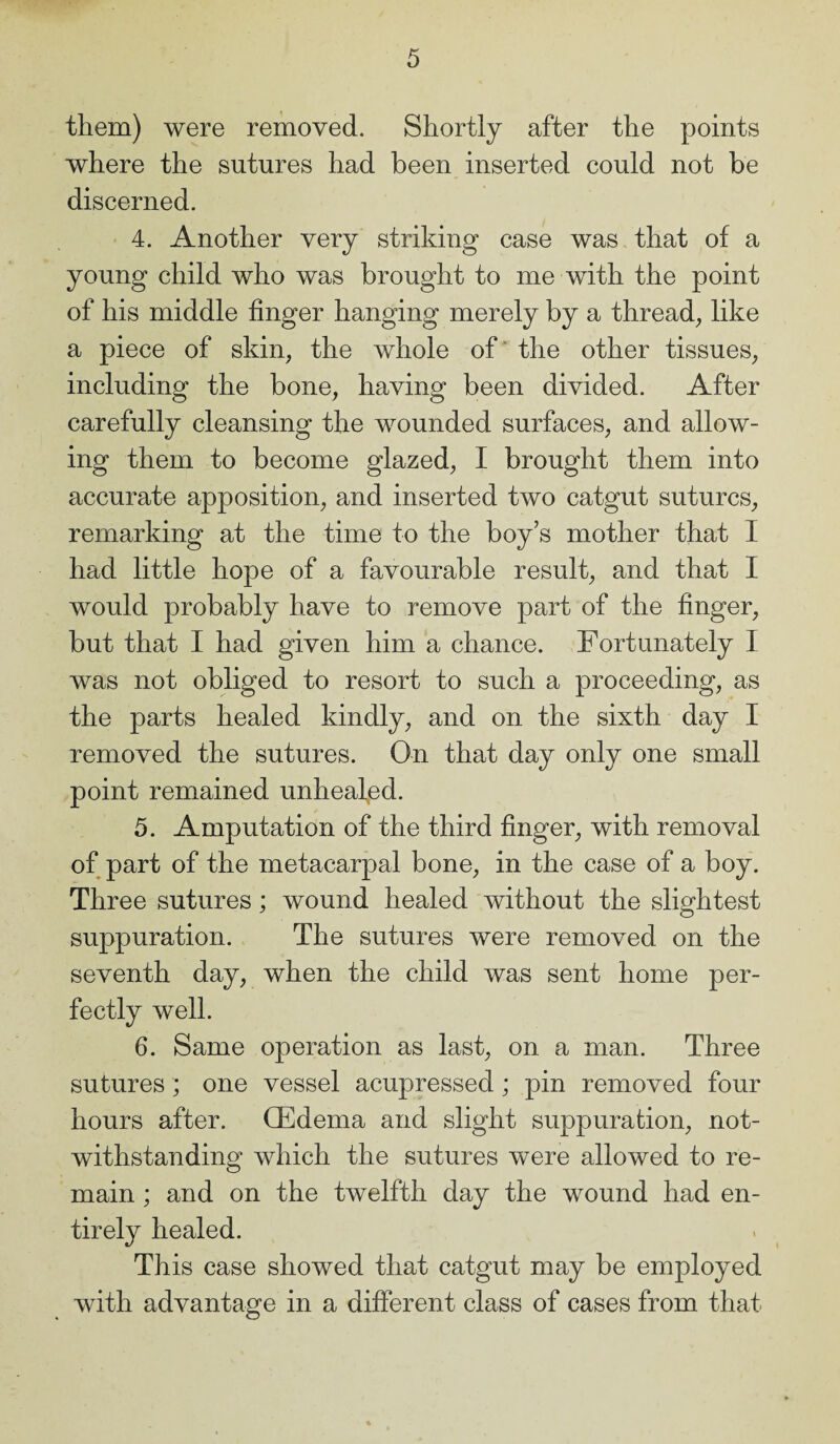 them) were removed. Shortly after the points where the sutures had been inserted could not be discerned. 4. Another very striking case was that of a young child who was brought to me with the point of his middle finger hanging merely by a thread, like a piece of skin, the whole of the other tissues, including the bone, having been divided. After carefully cleansing the wounded surfaces, and allow¬ ing them to become glazed, I brought them into accurate apposition, and inserted two catgut sutures, remarking at the time to the boy’s mother that I had little hope of a favourable result, and that I would probably have to remove part of the finger, but that I had given him a chance. Fortunately I was not obliged to resort to such a proceeding, as the parts healed kindly, and on the sixth day I removed the sutures. On that day only one small point remained unhealed. 5. Amputation of the third finger, with removal of part of the metacarpal bone, in the case of a boy. Three sutures; wound healed without the slightest suppuration. The sutures were removed on the seventh day, when the child was sent home per¬ fectly well. 6. Same operation as last, on a man. Three sutures; one vessel acupressed; pin removed four hours after. (Edema and slight suppuration, not¬ withstanding which the sutures were allowed to re¬ main ; and on the twelfth day the wound had en¬ tirely healed. This case showed that catgut may be employed with advantage in a different class of cases from that