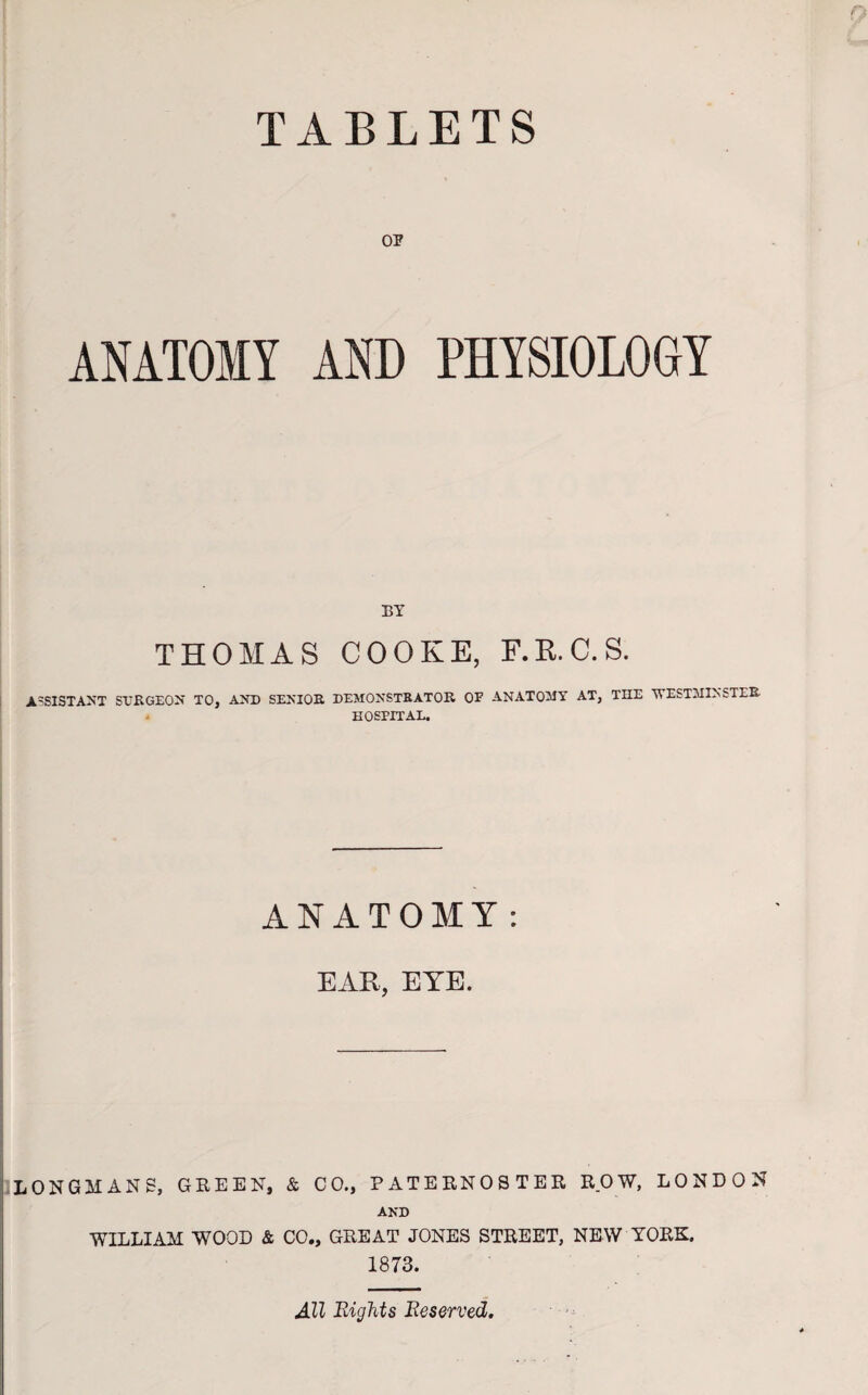 TABLETS OP ANATOMY AND PHYSIOLOGY BY THOMAS COOKE, F.R.C.S. ASSISTANT SURGEON' TO, AND SENIOR DEMONSTRATOR OF ANATOMY AT, THE WESTMINSTER HOSPITAL. ANATOMY: EAR, EYE. LONGMANS, GREEN, & CO., PATERNOSTER ROW, LONDON AND WILLIAM WOOD & CO., GREAT JONES STREET, NEW YORK. 1873. All Bights Reserved.