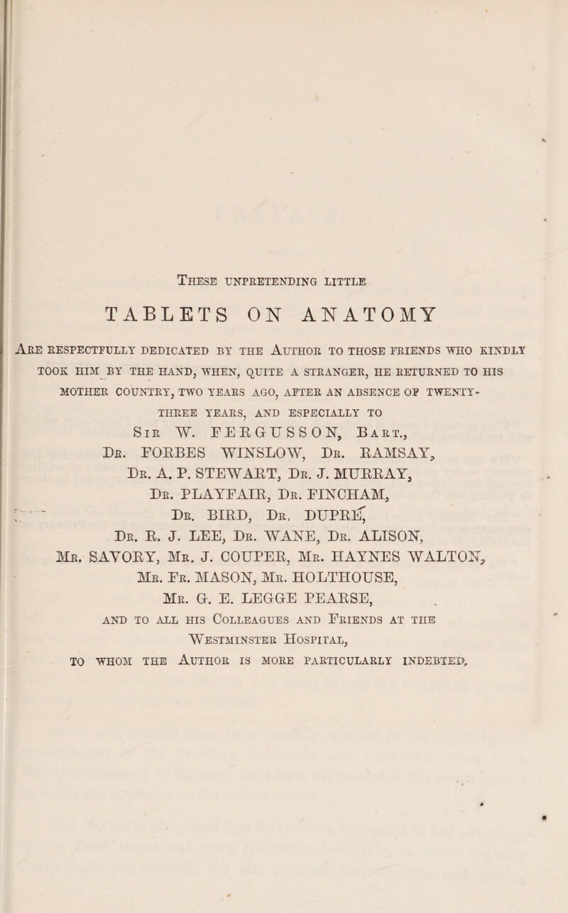 These unpretending little tablets on anatomy Are respectfully dedicated by the Author to those friends who kindly TOOK HIM BY THE HAND, WHEN, QUITE A STRANGER, HE RETURNED TO HIS MOTHER COUNTRY, TWO YEARS AGO, AFTER AN ABSENCE OF TWENTY- THREE YEARS, AND ESPECIALLY TO Sir W. FERGUSSON, Bart., Dr. FORBES WINSLOW, Dr. RAMSAY, Dr. A. P. STEWART, Dr. J. MURRAY, Dr. PLAYFAIR, Dr. FINCHAM, Dr. BIRD, Dr. DUPRI^ Dr. R. J. LEE, Dr. WANE, Dr. ALISON, Mr. SAVORY, Mr. J. COUPER, Mr. HAYNES WALTON, Mr. Fr. MASON, Mr. HOLTHOUSE, Mr. G. E. LEGGE PEARSE, AND TO ALL HIS COLLEAGUES AND FRIENDS AT THE Westminster Hospital, TO WHOM THE AUTHOR IS MORE PARTICULARLY INDEBTED,