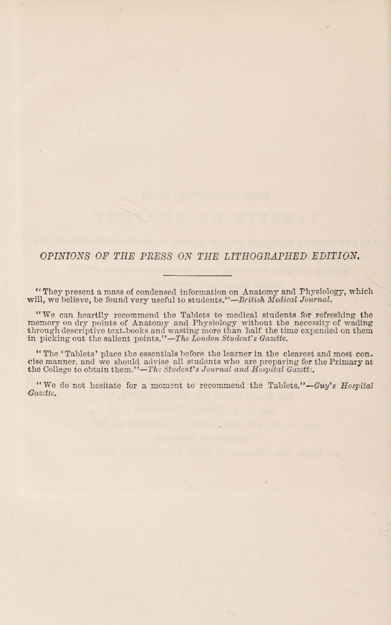 OPINIONS OF TEE PRESS ON THE LITHOGRAPHED EDITION. “ They present a mass of condensed information on Anatomy and Physiology, which will, we believe, be found very useful to students.”—British Medical Journal. “We can heartily recommend the Tablets to medical students for refreshing the memory on dry points of Anatomy and Physiology without the necessity of wading through descriptive text-books and wasting more than half the time expended on them in picking out the salient points.”—The London Student’s Gazette. “ The ‘ Tablets’ place the essentials before the learner in the clearest and most con¬ cise manner, and we should advise all students who are preparing for the Primary at the College to obtain them.”—The Student’s Journal and Hospital Gazette. “We do not hesitate for a moment to recommend the Tablets.”—Guy’s Hospital 'Gazette.