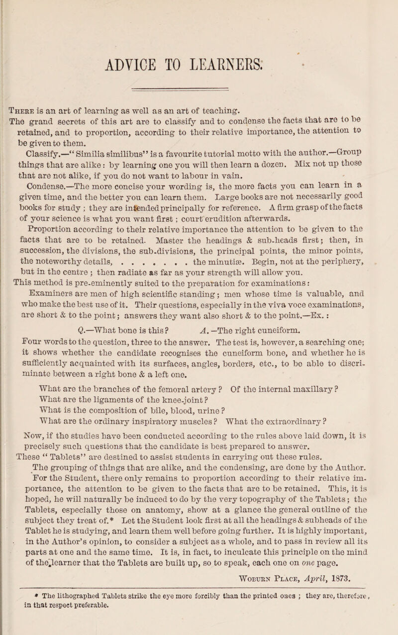 ADVICE TO LEARNERS. There is an art of learning as well as an art of teaching. The grand secrets of this art are to classify and to condense the facts that are to be retained, and to proportion, according to their relative importance, the attention to be given to them. Classify.—“ Similia similibus” is a favourite tutorial motto with the author. Group things that are alike: by learning one you will then learn a dozen. Mix not up those that are not alike, if you do not want to labour in vain. Condense.—The more concise your wording is, the more facts you can learn in a given time, and the better you can learn them. Large books are not necessarily good books for study ; they are intended principally for reference. A firm grasp of the facts of your science is what you want first; court erudition afterwards. Proportion according to their relative importance the attention to be given to the facts that are to be retained. Master the headings & sub-heads first; then, in succession, the divisions, the sub-divisions, the principal points, the minor points, the noteworthy details,.. . the minutiae. Begin, not at the periphery, but in the centre ; then radiate as far as your strength will allow you. This method is pre-eminently suited to the preparation for examinations: Examiners are men of high scientific standing ; men whose time is valuable, and who make the best use of it. Their questions, especially in the viva voce examinations, are short & to the point; answers they want also short & to the point.—Ex.: Q.—What bone is this ? A. —The right cuneiform. Four words to the question, three to the answer. The test is, however, a searching one; it shows whether the candidate recognises the cuneiform bone, and whether he is sufficiently acquainted with its surfaces, angles, borders, etc., to bo able to discri¬ minate between a right bone & a left one. What are the branches of the femoral artery ? Of the internal maxillary ? What are the ligaments of the knee-joint? What is the composition of bile, blood, urine ? What are the ordinary inspiratory muscles ? What the extraordinary ? Now, if the studies have been conducted according to the rules above laid down, it is precisely such questions that the candidate is best prepared to answer. These “ Tablets” are destined to assist students in carrying out these rules. The grouping of things that are alike, and the condensing, are done by the Author. For the Student, there only remains to proportion according to their relative im¬ portance, the attention to be given to the facts that are to be retained. This, it is hoped, he will naturally be induced to do by the very topography of the Tablets; the Tablets, especially those on anatomy, show at a glance the general outline of the subject they treat of. * Let the Student look first at all the headings & subheads of the Tablet he is studying, and learn them well before going further. It is highly important, in the Author’s opinion, to consider a subject as a whole, and to pass in review all its parts at one and the same time. It is, in fact, to inculcate this principle on the mind of the.learner that the Tablets are built up, so to speak, each one on one page. Woburn Place, April, 1873. * The lithographed Tablets strike the eye more forcibly than the printed ones ; they are, therefore, in that respect preferable.