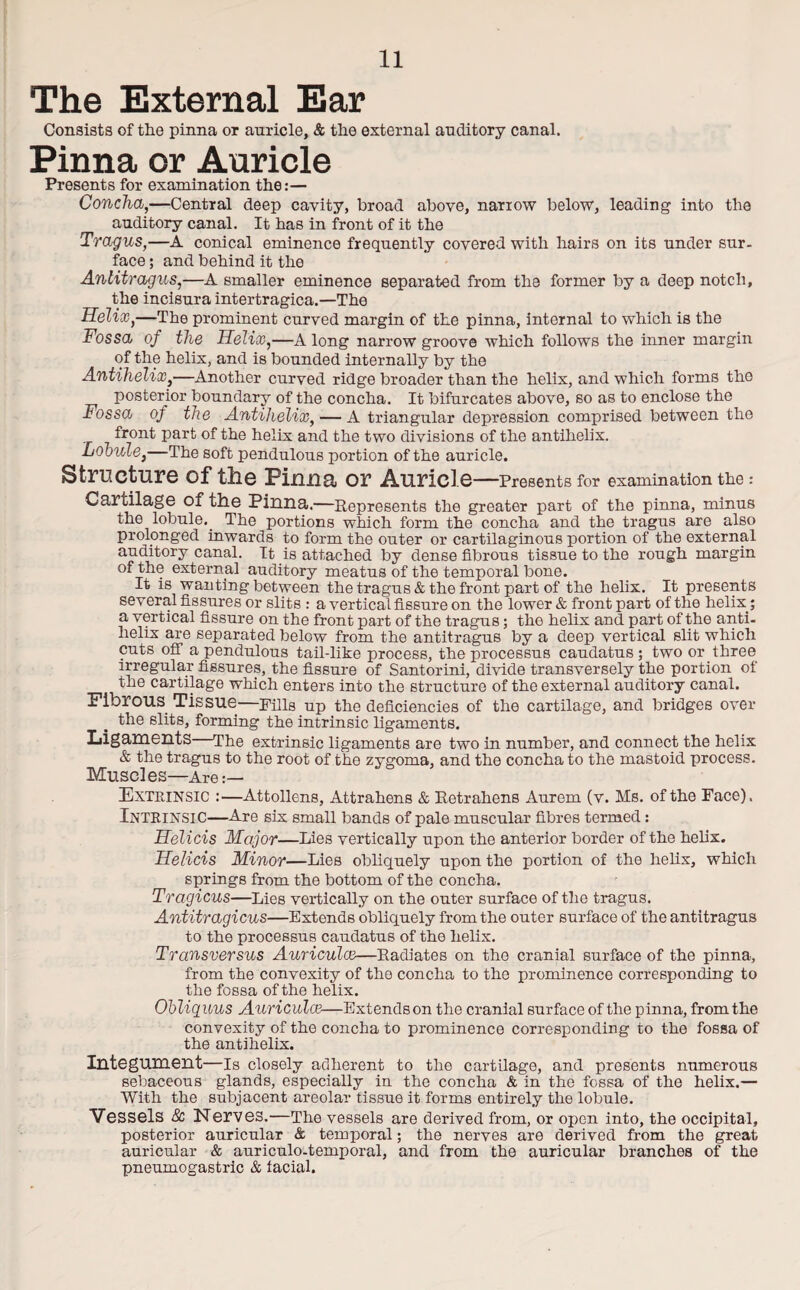 The External Ear Consists of the pinna or auricle, & the external auditory canal. Pinna or Auricle Presents for examination the:— Concha,—Central deep cavity, broad above, narrow below, leading into the auditory canal. It has in front of it the Tragus,—A conical eminence frequently covered with hairs on its under sur¬ face ; and behind it the Antitragus,—A smaller eminence separated from the former by a deep notch, the incisura intertragica.—The Helix,—The prominent curved margin of the pinna, internal to which is the Fossa of the Helix,—A long narrow groove which follows the inner margin of the helix, and is bounded internally by the Antihelix,—Another curved ridge broader than the helix, and which forms the posterior boundary of the concha. It bifurcates above, so as to enclose the Fossa of the Antihelix, — A triangular depression comprised between the front part of the helix and the two divisions of the antihelix. Lobule,—The soft pendulous portion of the auricle. Structure of the Pinna or Auric! e—Presents for examination the : Cartilage of the Pinna.—Represents the greater part of the pinna, minus the lobule._ The portions which form the concha and the tragus are also prolonged inwards to form the outer or cartilaginous portion of the external auditory canal. It is attached by dense fibrous tissue to the rough margin of the external auditory meatus of the temporal bone. It is wanting between the tragus & the front part of the helix. It presents several fissures or slits : a vertical fissure on the lower & front part of the helix ; a vertical fissure on the front part of the tragus; the helix and part of the anti¬ helix are separated below from the antitragus by a deep vertical slit which cuts off a pendulous tail-like process, the processus caudatus ; two or three irregular fissures, the fissure of Santorini, divide transversely the portion of the cartilage which enters into the structure of the external auditory canal. Fibrous Tissue—Fills up the deficiencies of the cartilage, and bridges over the slits, forming the intrinsic ligaments. Ligaments The extrinsic ligaments are two in number, and connect the helix & the tragus to the root of the zygoma, and the concha to the mastoid process. Muscles—Are Extrinsic :—Attollens, Attrahens & Retrahens Aurem (v. Ms. of the Face). Intrinsic—Are six small bands of pale muscular fibres termed: Helicis Major—Lies vertically upon the anterior border of the helix. Helicis Minor—Lies obliquely upon the portion of the helix, which springs from the bottom of the concha. Tragicus—Lies vertically on the outer surface of the tragus. Antitragicus—Extends obliquely from the outer surface of the antitragus to the processus caudatus of the helix. Transversus Auricula—Radiates on the cranial surface of the pinna, from the convexity of the concha to the prominence corresponding to the fossa of the helix. Obliquus Auricula—Extendson the cranial surface of the pinna, from the convexity of the concha to prominence corresponding to the fossa of the antihelix. Integument—Is closely adherent to the cartilage, and presents numerous sebaceous glands, especially in the concha & in the fossa of the helix.— With the subjacent areolar tissue it forms entirely the lobule. Vessels & Nerves.—The vessels are derived from, or open into, the occipital, posterior auricular & temporal; the nerves are derived from the great auricular & auriculo-temporal, and from the auricular branches of the pneumogastric & facial.