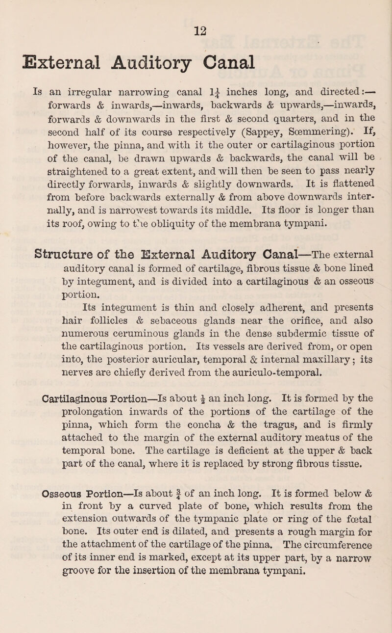 External Auditory Canal Is an irregular narrowing canal 1^ inches long, and directed:— forwards & inwards,—inwards, backwards & upwards,—inwards, forwards & downwards in the first & second quarters, and in the second half of its course respectively (Sappey, Soemmering). If, however, the pinna, and with it the outer or cartilaginous portion of the canal, he drawn upwards & backwards, the canal will he straightened to a great extent, and will then he seen to pass nearly directly forwards, inwards & slightly downwards. It is flattened from before backwards externally & from above downwards inter¬ nally, and is narrowest towards its middle. Its floor is longer than its roof, owing to the obliquity of the membrana tympani. Structure of tlie External Auditory Canal—The external auditory canal is formed of cartilage, fibrous tissue & bone lined by integument, and is divided into a cartilaginous & an osseous portion. Its integument is thin and closely adherent, and presents hair follicles & sebaceous glands near the orifice, and also numerous ceruminous glands in the dense subdermic tissue of the cartilaginous portion. Its vessels are derived from, or open into, the posterior auricular, temporal & internal maxillary; its nerves are chiefly derived from the auriculo-temporal. Cartilaginous Portion—Is about § an inch long. It is formed by the prolongation inwards of the portions of the cartilage of the pinna, which form the concha & the tragus, and is firmly attached to the margin of the external auditory meatus of the temporal bone. The cartilage is deficient at the upper & back part of the canal, where it is replaced by strong fibrous tissue. Osseous Portion—Is about § of an inch long. It is formed below & in front by a curved plate of bone, which results from the extension outwards of the tympanic plate or ring of the foetal bone. Its outer end is dilated, and presents a rough margin for the attachment of the cartilage of the pinna. The circumference of its inner end is marked, except at its upper part, by a narrow groove for the insertion of the membrana tympani.