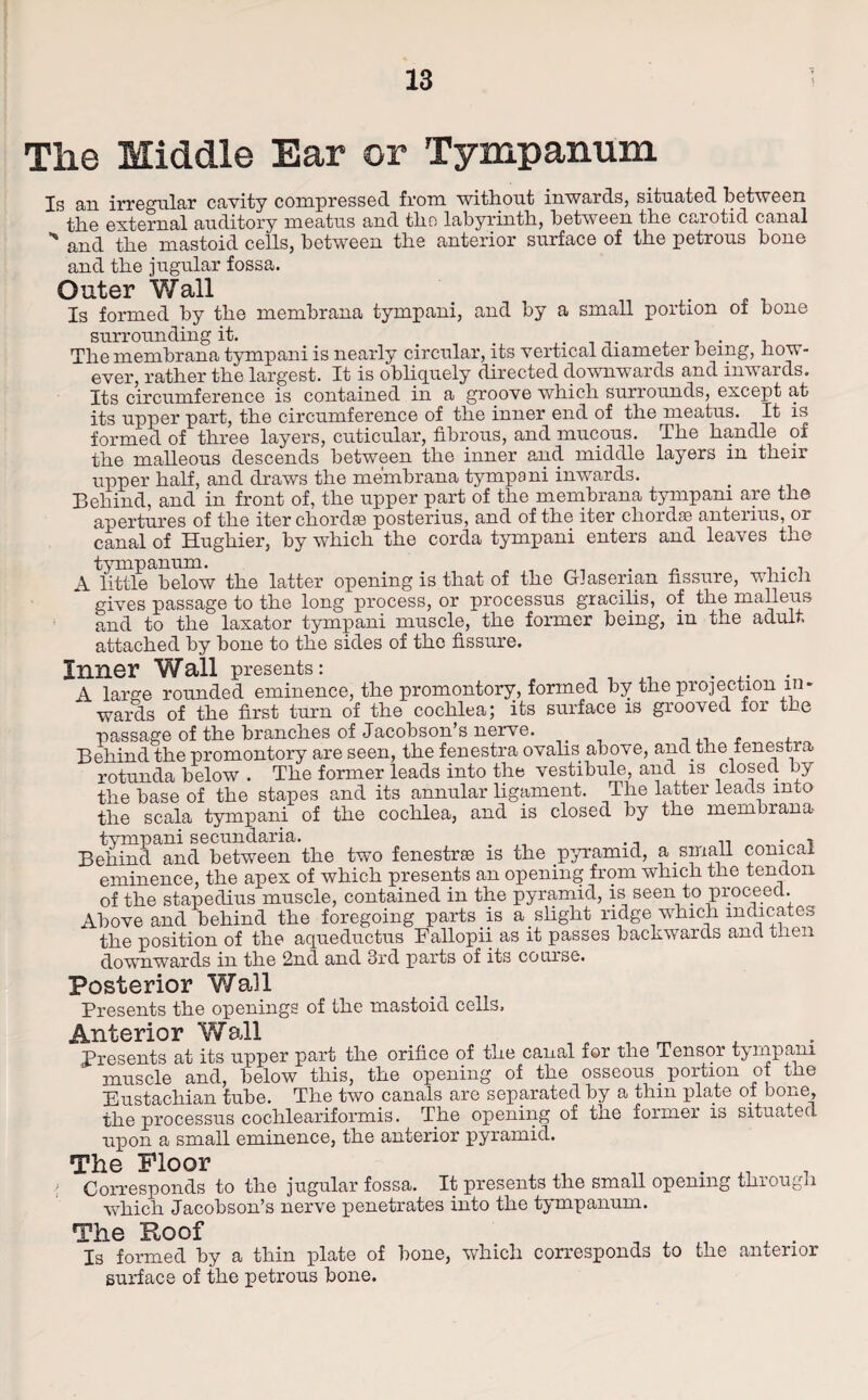 The Middle Ear or Tympanum Is an irregular cavity compressed from without inwards, situated between the external auditory meatus and the labyrinth, between the carotid canal ** and the mastoid cells, between the anterior surface of the petrous bone and the jugular fossa. Outer Wall Is formed by the membrana tympani, and by a small portion of bone surrounding it. , The membrana tympani is nearly circular, its vertical diameter being, how¬ ever, rather the largest. It is obliquely directed downwards and inwards. Its circumference is contained in a groove which surrounds, except at its upper part, the circumference of the inner end of the meatus. It is formed of three layers, cuticular, fibrous, and mucous. The handle of the malleous descends between the inner and middle layers in their upper half, and draws the membrana tympani inwards. Behind, and in front of, the upper part of the membrana tympani are the apertures of the iter chordae posterius, and of the iter chordae anterius, or canal of Hughier, by which the corda tympani enters and leaves the tympanum. „ ,, . . . . , A little below the latter opening is that of the Glaserian fissure, which gives passage to the long process, or processus gracilis, of the malleus and to the laxator tympani muscle, the former being, in the adult attached by bone to the sides of the fissure. Inner Wall presents: ... A large rounded eminence, the promontory, formed by the projection in¬ wards of the first turn of the cochlea; its surface is grooved for the ■passage of the branches of Jacobson’s nerve. , , Behind the promontory are seen, the fenestra ovalis above, and the fenestra rotunda below . The former leads into the vestibule, and is closed by the base of the stapes and its annular ligament. The latter leads into the sc ala tympani of the cochlea, and is closed by the membrana tympani secundaria. t Behind and between the two fenestras is the pyramid, a small conical eminence, the apex of which presents an opening from which the tendon of the stapedius muscle, contained in the pyramid, is seen to proceed. Above and behind the foregoing parts is a slight ridge which indicates the position of the aqueductus Fallopii as it passes backwards and then downwards in the 2nd and 3rd parts of its course. Posterior Wall Presents the openings of the mastoid cells. Anterior Wall m Presents at its upper part the orifice of the canal for the Tensor tympani muscle and, below this, the opening of the osseous portion of the Eustachian tube. The two canals are separated by a thin plate of bone, the processus cochleariformis. The opening of the former is situated upon a small eminence, the anterior pyramid. The Floor i „ > Corresponds to the jugular fossa. It presents the small opening thiough which Jacobson’s nerve penetrates into the tympanum. The Roof Is formed by a thin plate of bone, which corresponds to the anterior surface of the petrous bone.