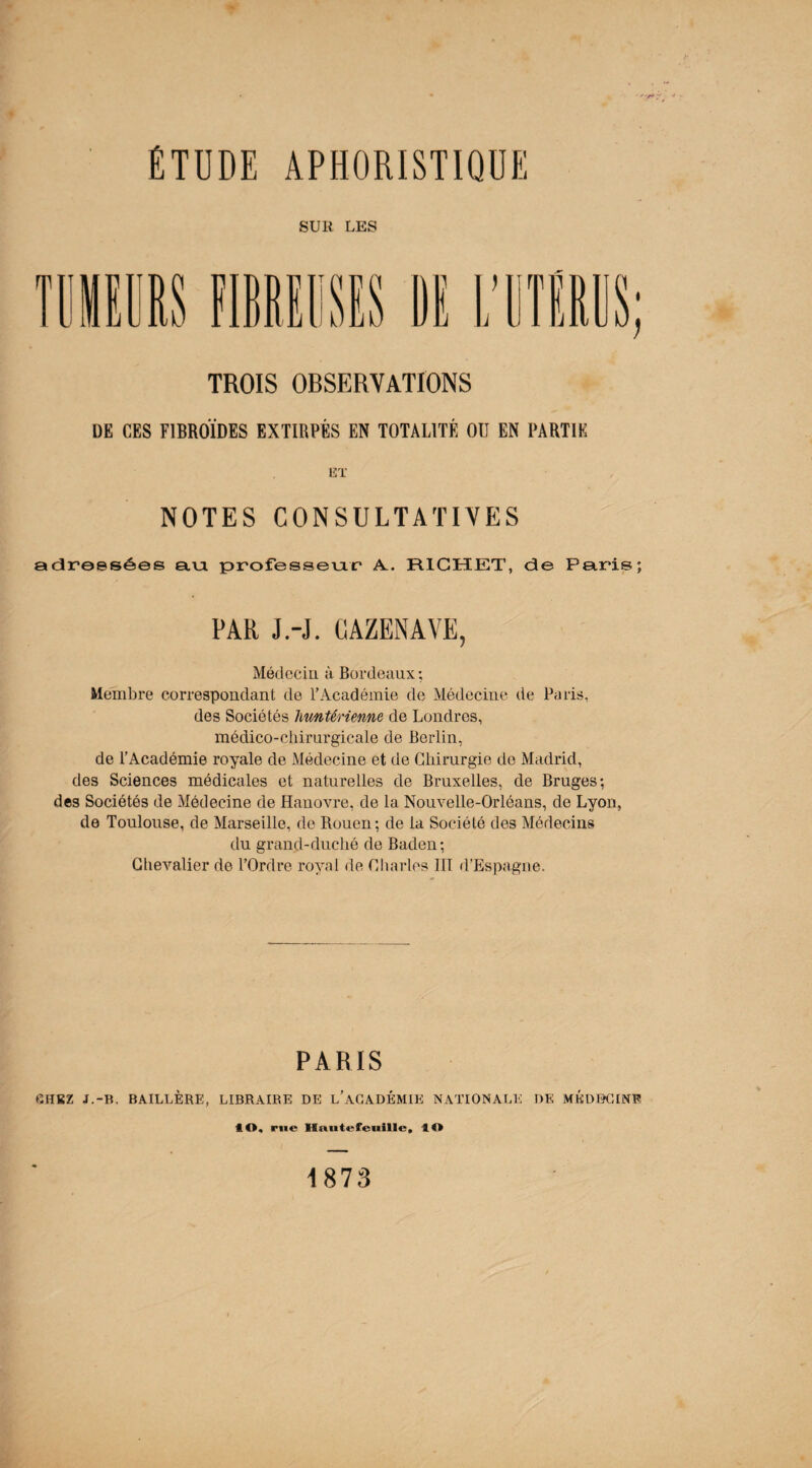 ÉTUDE APHORISTIQUE SUR LES TROIS OBSERVATIONS DE CES F1BROÏDES EXTIRPÉS EN TOTALITÉ OU EN PARTIE ET NOTES CONSULTATIVES adressées au. professeur A.. RICHET, de Paris; PAR J.-J. CAZENAVE, Médecin à Bordeaux; Membre correspondant de l’Académie de Médecine de Paris, des Sociétés liuntérienne de Londres, médico-chirurgicale de Berlin, de l’Académie royale de Médecine et de Chirurgie de Madrid, des Sciences médicales et naturelles de Bruxelles, de Bruges; des Sociétés de Médecine de Hanovre, de la Nouvelle-Orléans, de Lyon, de Toulouse, de Marseille, de Rouen; de la Société des Médecins du grand-duché de Baden; Chevalier de l’Ordre royal de Charles III d’Espagne. PARIS CHEZ J.-B. BAILLÈRE, LIBRAIRE DE L’ACADÉMIE NATIONALE DE MÉDECINE 40, rue Hautt-feuille, 40 1873