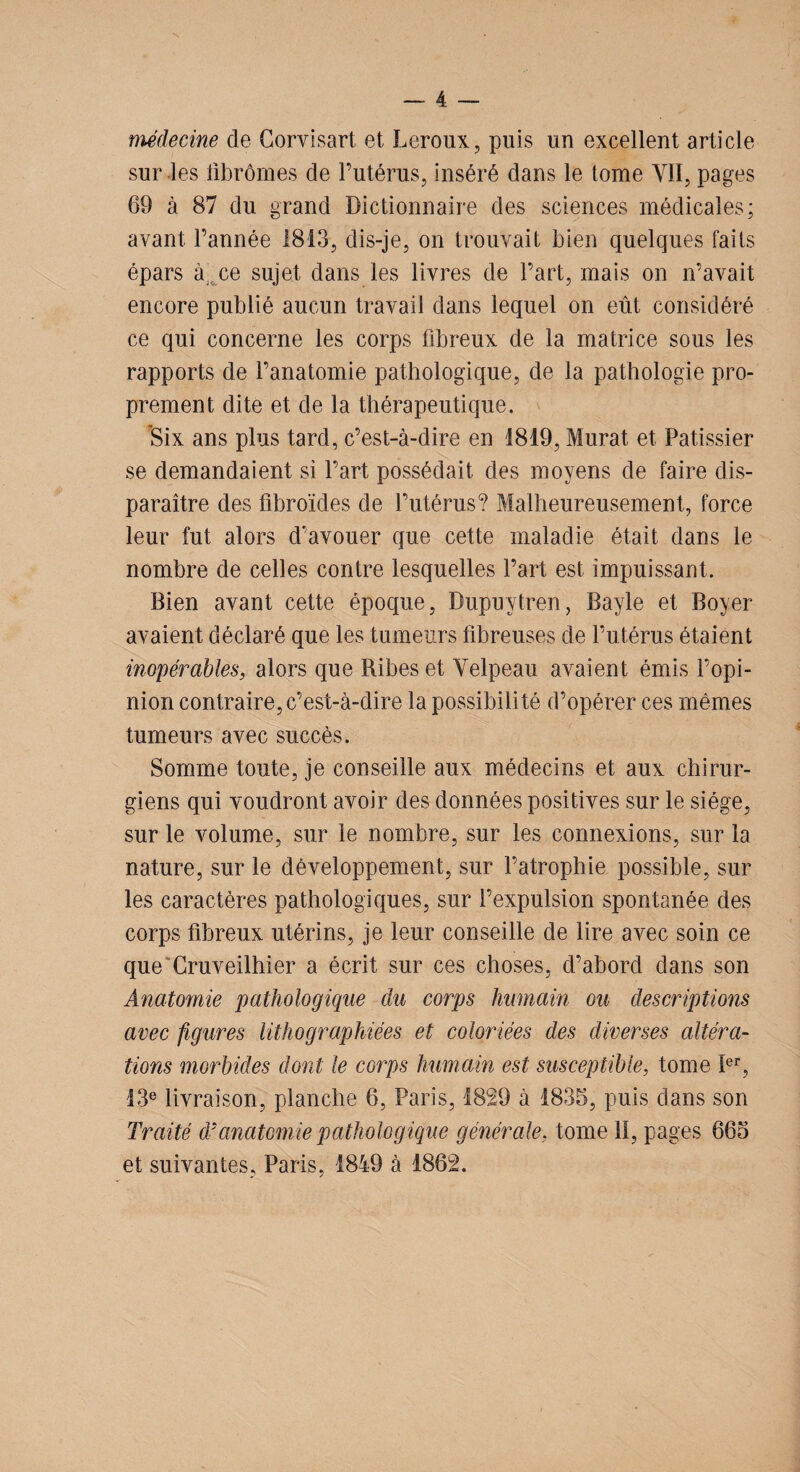médecine de Corvisart et Leroux, puis un excellent article sur les fibromes de l’utérus, inséré dans le tome YIÏ, pages 69 à 87 du grand Dictionnaire des sciences médicales; avant l’année 1813, dis-je, on trouvait bien quelques faits épars à ce sujet dans les livres de l’art, mais on n’avait encore publié aucun travail dans lequel on eût considéré ce qui concerne les corps fibreux de la matrice sous les rapports de l’anatomie pathologique, de la pathologie pro¬ prement dite et de la thérapeutique. Six ans plus tard, c’est-à-dire en 1819, Murat et Pâtissier se demandaient si l’art possédait des moyens de faire dis¬ paraître des fibroïdes de l’utérus? Malheureusement, force leur fut alors d’avouer que cette maladie était dans le nombre de celles contre lesquelles l’art est impuissant. Bien avant cette époque, Dupuytren, Bayle et Boyer avaient déclaré que les tumeurs fibreuses de l’utérus étaient inopérables, alors que Ribes et Yelpeau avaient émis l’opi¬ nion contraire, c’est-à-dire la possibilité d’opérer ces mêmes tumeurs avec succès. Somme toute, je conseille aux médecins et aux chirur¬ giens qui voudront avoir des données positives sur le siège, sur le volume, sur le nombre, sur les connexions, sur la nature, sur le développement, sur l’atrophie possible, sur les caractères pathologiques, sur l’expulsion spontanée des corps fibreux utérins, je leur conseille de lire avec soin ce que Cruveilhier a écrit sur ces choses, d’abord dans son Anatomie pathologique du corps humain ou descriptions avec figures lithographiées et coloriées des diverses altéra- lions morbides dont le corps humain est susceptible, tome Ier, 13e livraison, planche 6, Paris, 1829 à 1835, puis dans son Traité d'anatomie pathologique générale, tome li, pages 665 et suivantes, Paris, 1849 à 1862.