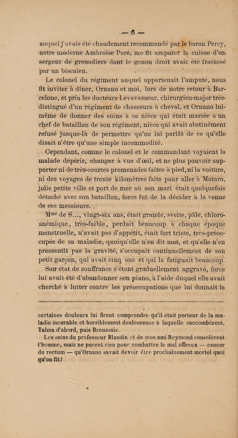 auquel j’avais été chaudement recommandé par le baron Percy, notre moderne Ambroise Paré, me fit amputer la cuisse d’un sergent de grenadiers dont le genou droit avait été fracassé par un biscaïen. Le colonel du régiment auquel appartenait l’amputé, nous fit inviter à dîner, Ornano et moi, lors de notre retour à Bar¬ celone, et priâtes docteurs Le vavasseur, chirurgien-major très- distingué d’un régiment de chasseurs à cheval, et Ornano lui- même de donner des soins à sa nièce qui était mariée à un chef de bataillon de son régiment, nièce qui avait obstinément refusé jusque-là de permettre qu’on lui parlât de ce qu’elle disait n’être qu’une simple incommodité. Cependant, comme le colonel et le commandant voyaient la malade dépérir, changer à vue d’œil, et ne plus pouvoir sup¬ porter ni de très-courtes promenades faites à pied, ni la voiture, ni des voyages de trente kilomètres faits pour aller à Mataro, jolie petite ville et port de mer ou son mari était quelquefois détaché avec son bataillon, force fut de la décider à la venue de ces messieurs. Mme de S..., vingt-six ans, était grande, svelte, pâle, chloro- anémique, très-faible, perdait beaucoup à chaque époque menstruelle, n’avait pas d’appétit, était fort triste, très-préoc¬ cupée de sa maladie, quoiqu’elle n’en dit mot, et qu’elle n’en pressentît pas la gravité, s’occupait continuellement de son petit garçon, qui avait cinq ans et qui la fatiguait beaucoup. Soir état de souffrance s’étant graduellement aggravé, force lui avait été d’abandonner son piano, à l’aide duquel elle avait cherché à lutter contre les préoccupations que lui donnait la certaines douleurs lui firent comprendre qu’il était porteur de la ma¬ ladie incurable et horriblement douloureuse à laquelle succombèrent, Talma d’abord, puis Broussais. Les soins du professeur Blandin et de mon ami Reymond consolèrent l’homme, mais ne purent rien pour combattre le mal affreux — cancer du rectum — qu’Ornano savait devoir être prochainement mortel quoi