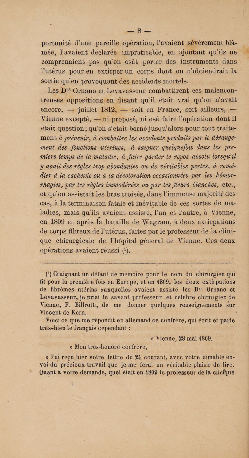 portunité d’une pareille opération, l’avaient sévèrement bl⬠mée, l’avaient déclarée impraticable, en ajoutant qu’ils ne comprenaient pas qu’on osât porter des instruments dans l’utérus pour en extirper un corps dont on n’obtiendrait la sortie qu’en provoquant des accidents mortels. Les Drs Ornano et Levavasseur combattirent ces malencon¬ treuses oppositions en disant qu’il était vrai qu’on n’avait encore, — juillet 1812, — soit en France, soit ailleurs, — Vienne excepté, — ni proposé, ni osé faire l’opération dont il était question; qu’on s’était borné jusqu’alors pour tout traite¬ ment à prévenir, à combattre les accidents produits par le dérange¬ ment des fonctions utérines, à saigner quelquefois dans les pre¬ miers temps de la maladie, à faire garder le repos absolu lorsqu’il y avait des règles trop abondantes ou de véritables pertes, à remé¬ dier à la cachexie ou à la décoloration occasionnées par les hémor¬ rhagies, par les règles immodérées ou par les fleurs blanches, etc., et qu’on assistait les bras croisés, dans l’immense majorité des cas, à la terminaison fatale et inévitable de ces sortes de ma- ' « ladies, mais qu’ils avaient assisté, l’un et l’autre, à Vienne, a en 1809 et après la bataille de Wagram, à deux extirpations de corps fibreux de l’utérus, faites par le professeur de la clini¬ que chirurgicale de l’hôpital général de Vienne. Ces deux opérations avaient réussi p). (‘) Craignant un défaut de mémoire pour le nom du chirurgien qui fit pour la première fois en Europe, et en 4809, les deux extirpations de fibromes utérins auxquelles avaient assisté les Drs Ornano et Levavasseur, je priai le savant professeur et célèbre chiruigiende Vienne, F. Billroth, de me donner quelques renseignements sur Vincent de Kern. Voici ce que me répondit en allemand ce confrère, qui écrit et parle très-bien le français cependant : « Vienne, 28 mai 1869. » Mon très-honoré confrère, » J’ai reçu hier votre lettre du 24 courant, avec votre aimable en¬ voi du précieux travail que je me ferai un véritable plaisir de lire. Quant à votre demande, quel était en 4809 le professeur de la clinfque
