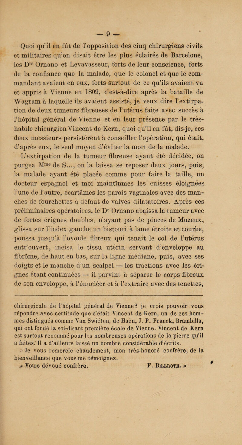 Quoi qu’il en fût de l’opposition des cinq chirurgiens civils et militaires qu’on disait être les plus éclairés de Barcelone, les Drs Ornano et Levavasseur, forts de leur conscience, forts de la confiance que la malade, que le colonel et que le com¬ mandant avaient en eux, forts surtout de ce qu’ils avaient vu et appris à Vienne en 1809, c’est-à-dire après la bataille de Wagram à laquelle ils avaient assisté, je veux dire l’extirpa¬ tion de deux tumeurs fibreuses de l’utérus faite avec succès à l’hôpital général de Vienne et en leur présence par le très- habile chirurgien Vincent de Kern, quoi qu’il en fût, dis-je, ces deux messieurs persistèrent à conseiller l’opération, qui était, d’après eux, le seul moyen d’éviter la mort de la malade. L’extirpation de la tumeur fibreuse ayant été décidée, on purgea Mme de S..., on la laissa se reposer deux jours, puis, la malade ayant été placée comme pour faire la taille, un docteur espagnol et moi maintînmes les cuisses éloignées Tune de l’autre, écartâmes les parois vaginales avec des man¬ ches de fourchettes à défaut de valves dilatatoires. Après ces préliminaires opératoires, le Dr Ornano abaissa la tumeur avec de fortes érignes doubles, n’ayant pas de pinces de Muzeux, glissa sur l’index gauche un bistouri à lame étroite et courbe, poussa jusqu’à l’ovoïde fibreux qui tenait le col de l’utérus entr’ouvert, incisa le tissu utérin servant d’enveloppe au fibrome, de haut en bas, sur la ligne médiane, puis, avec ses doigts et le manche d’un scalpel — les tractions avec les éri¬ gnes étant continuées — il parvint à séparer le corps fibreux de son enveloppe, à l’énucléer et à l’extraire avec des tenettes, chirurgicale de l’hôpital général de Vienne? je crois pouvoir vous répondre avec certitude que c’était Vincent de Kern., un de ces hom¬ mes distingués comme Van Swiéten, de Haën, J. P. Franck, Brambilla, qui ont fondé la soi-disant première école de Vienne. Vincent de Kern est surtout renommé pour les nombreuses opérations de la pierre qu’il a faites.’Il a d’ailleurs laissé un nombre considérable d’écrits. » Je vous remercie chaudement, mon très-honoré confrère, de la bienveillance que vous me témoignez. » Votre dévoué confrère. F. Billroth. » F. Billroth.»