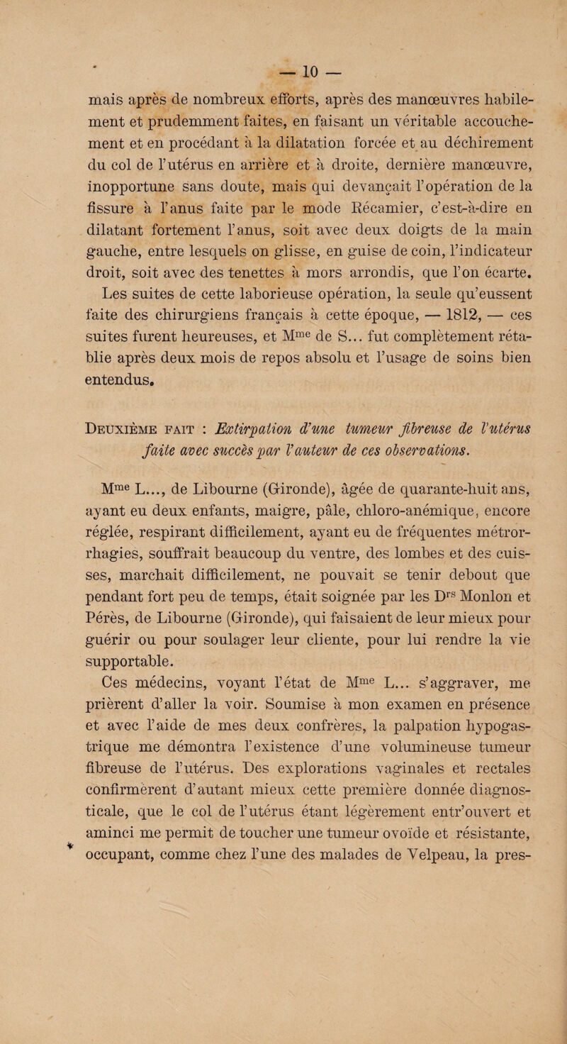 mais après de nombreux efforts, après des manœuvres habile¬ ment et prudemment faites, en faisant un véritable accouche¬ ment et en procédant à la dilatation forcée et au déchirement du col de T utérus en arrière et à droite, dernière manœuvre, inopportune sans doute, mais qui devançait l’opération de la fissure à l’anus faite par le mode Récamier, c’est-à-dire en dilatant fortement l’anus, soit avec deux doigts de la main gauche, entre lesquels on glisse, en guise de coin, l’indicateur droit, soit avec des tenettes à mors arrondis, que l’on écarte. Les suites de cette laborieuse opération, la seule qu’eussent faite des chirurgiens français à cette époque, — 1812, — ces suites furent heureuses, et Mme de S... fut complètement réta¬ blie après deux mois de repos absolu et l’usage de soins bien entendus. Deuxième fait : Extirpation d’une tumeur fibreuse de Uutérus faite avec succès par l’auteur de ces observations. Mme L..., de Libourne (Gironde), âgée de quarante-huit ans, ayant eu deux enfants, maigre, pâle, chloro-anémique, encore réglée, respirant difficilement, ayant eu de fréquentes métror- rhagies, souffrait beaucoup du ventre, des lombes et des cuis¬ ses, marchait difficilement, ne pouvait se tenir debout que pendant fort peu de temps, était soignée par les Drs Monlon et Pérès, de Libourne (Gironde), qui faisaient de leur mieux pour guérir ou pour soulager leur cliente, pour lui rendre la vie supportable. Ces médecins, voyant l’état de Mme L... s’aggraver, me prièrent d’aller la voir. Soumise à mon examen en présence et avec l’aide de mes deux confrères, la palpation hypogas¬ trique me démontra l’existence d’une volumineuse tumeur fibreuse de l’utérus. Des explorations vaginales et rectales confirmèrent d’autant mieux cette première donnée diagnos- ticale, que le col de l’utérus étant légèrement entr’ouvert et aminci me permit de toucher une tumeur ovoïde et résistante, occupant, comme chez l’une des malades de Velpeau, la près-