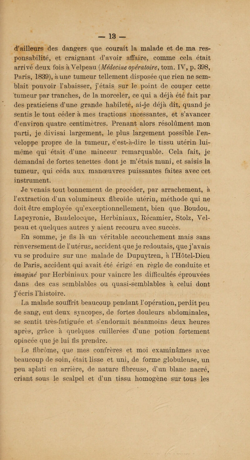 d’ailleurs des dangers que courait la malade et de ma res¬ ponsabilité, et craignant d’avoir affaire, comme cela était arrivé deux fois à Velpeau (Médecine opératoire, tom. IV, p. 398, Paris, 1839), aune tumeur tellement disposée que rien ne sem¬ blait pouvoir l’abaisser, j’étais sur le point de couper cette 'tumeur par tranches, de la morceler, ce qui a déjà été fait par des praticiens d’une grande habileté, ai-je déjà dit, quand je sentis le tout céder à mes tractions incessantes, et s’avancer d’environ quatre centimètres. Prenant alors résolûment mon parti, je divisai largement, le plus largement possible l’en¬ veloppe propre de la tumeur, c’est-à-dire le tissu utérin lui- même qui était d’une minceur remarquable. Cela fait, je demandai de fortes tenettes dont je m’étais muni, et saisis la tumeur, qui céda aux manœuvres puissantes faites avec cet instrument. Je venais tout bonnement de procéder, par arrachement, à l’extraction d’un volumineux fibroïde utérin, méthode qui ne doit être employée qu’exceptionnellement, bien que Boudou, Lapeyronie, Baudelocque, Herbiniaux, Récamier, Stolz, Vel¬ peau et quelques autres y aient recouru avec succès. En somme, je fis là un véritable accouchement mais sans renversement de l’utérus, accident que je redoutais, que j’avais vu se produire sur une malade de Dupuytren, à l’Hôtel-Dieu de Paris, accident qui avait été érigé en règle de conduite et imaginé par Herbiniaux pour vaincre les difficultés éprouvées dans des cas semblables ou quasi-semblables à celui dont j’écris l’histoire. La malade souffrit beaucoup pendant l’opération, perdit peu de sang, eut deux syncopes, de fortes douleurs abdominales, se sentit très-fatiguée et s’endormit néanmoins deux heures après, grâce à quelques cuillerées d’une potion fortement opiacée que je lui fis prendre. Le fibrome, que mes confrères et moi examinâmes avec beaucoup de soin, était lisse et. uni, de forme globuleuse, un peu aplati en arrière, de nature fibreuse, d’un blanc nacré, criant sous le scalpel et d’un tissu homogène sur tous les
