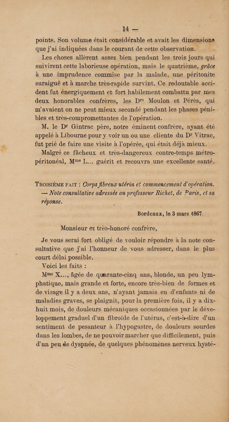 points. Son volume était considérable et avait les dimensions que j’ai indiquées dans le courant de cette observation. Les choses allèrent assez bien pendant les trois jours qui suivirent cette laborieuse opération, mais le quatrième, grâce à une imprudence commise par la malade, une péritonite suraiguë et à marche très-rapide survint. Ce redoutable acci¬ dent fut énergiquement et fort habilement combattu par mes deux honorables confrères, les Drs Moulon et Pérès, qui m’avaient on ne peut mieux secondé pendant les phases péni¬ bles et très-compromettantes de l’opération. M. le Dr Grintrac père, notre éminent confrère, ayant été appelé à Libourne pour y voir un ou une cliente du Dr Vitrac, fut prié de faire une visite à l’opérée, qui était déjà mieux. Malgré ce fâcheux et très-dangereux contre-temps métro- péritonéal, Mme L... guérit et recouvra une excellente santé. Troisième fait : Corps fibreux utérin et commencement d'opération. — Note consultative adressée au professeur Richet, de Paris, et sa réponse. Bordeaux, le 3 mars 1867. Monsieur et très-honoré confrère, Je vous serai fort obligé de vouloir répondre à la note con¬ sultative que j’ai l’honneur de vous adresser, dans le plus court délai possible. Voici les faits : Mme X..., âgée de qimrante-cinq ans, blonde, un peu lym¬ phatique, mais grande et forte, encore très-bien de formes et de visage il y a deux ans, n’ayant jamais eu d’enfants ni de maladies graves, se plaignit, pour la première fois, il y a dix- huit mois, de douleurs mécaniques occasionnées par le déve¬ loppement graduel d’un fibroïde de l’utérus, c’est-à-dire d’un sentiment de pesanteur à l’hypogastre, de douleurs sourdes dans les lombes, de ne pouvoir marcher que difficilement, puis d’un peu de dyspnée, de quelques phénomènes nerveux hysté-