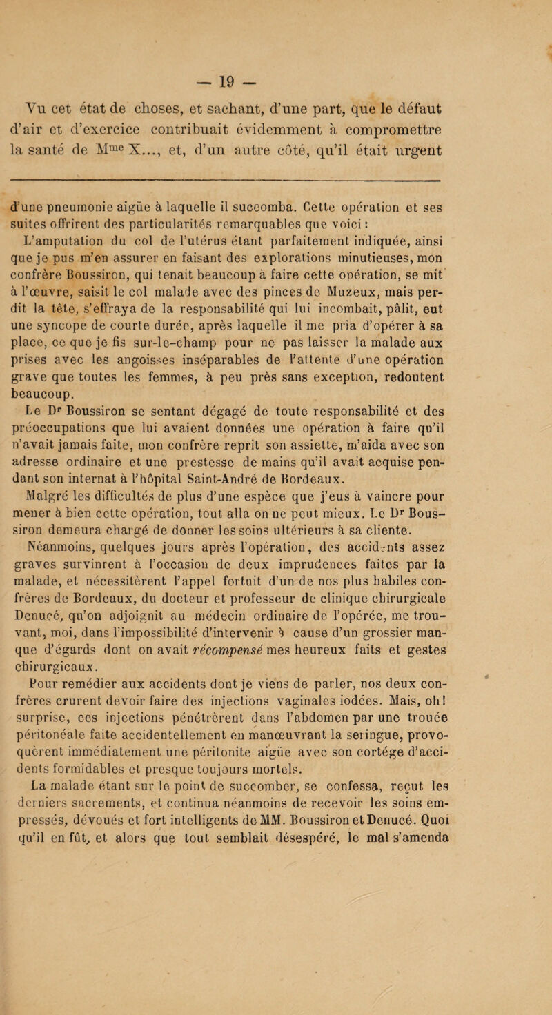 Vu cet état de choses, et sachant, d’une part, que le défaut d’air et d’exercice contribuait évidemment à compromettre la santé de MmeX..., et, d’un autre côté, qu’il était urgent d’une pneumonie aigüe à laquelle il succomba. Cette opération et ses suites offrirent des particularités remarquables que voici : L’amputation du col de l’utérus étant parfaitement indiquée, ainsi que je pus m’en assurer en faisant des explorations minutieuses, mon confrère Boussiron, qui tenait beaucoup à faire cette opération, se mit à l’œuvre, saisit le col malade avec des pinces de Muzeux, mais per¬ dit la tête, s’effraya de la responsabilité qui lui incombait, pâlit, eut une syncope de courte durée, après laquelle il me pria d’opérer à sa place, ce que je fis sur-le-champ pour ne pas laisser la malade aux prises avec les angoisses inséparables de l’attente d’une opération grave que toutes les femmes, à peu près sans exception, redoutent beaucoup. Le Dr Boussiron se sentant dégagé de toute responsabilité et des préoccupations que lui avaient données une opération à faire qu’il n’avait jamais faite, mon confrère reprit son assiette, m’aida avec son adresse ordinaire et une prestesse de mains qu’il avait acquise pen¬ dant son internat à l’hôpital Saint-André de Bordeaux. Malgré les difficultés de plus d’une espèce que j’eus à vaincre pour mener à bien cette opération, tout alla on ne peut mieux. Le Dr Bous¬ siron demeura chargé de donner les soins ultérieurs à sa cliente. Néanmoins, quelques jours après l’opération, des accid-nts assez graves survinrent à l’occasion de deux imprudences faites par la malade, et nécessitèrent l’appel fortuit d’un de nos plus habiles con¬ frères de Bordeaux, du docteur et professeur de clinique chirurgicale Denucé, qu’on adjoignit au médecin ordinaire de l’opérée, me trou¬ vant, moi, dans l’impossibilité d’intervenir à cause d’un grossier man¬ que d’égards dont on avait récompensé mes heureux faits et gestes chirurgicaux. Pour remédier aux accidents dont je viens de parler, nos deux con¬ frères crurent devoir faire des injections vaginales iodées. Mais, oh! surprise, ces injections pénétrèrent dans l’abdomen par une trouée péritonéale faite accidentellement en manœuvrant la seringue, provo¬ quèrent immédiatement une péritonite aigüe avec son cortège d’acci¬ dents formidables et presque toujours mortels. La malade étant sur le point de succomber, se confessa, reçut les derniers sacrements, et continua néanmoins de recevoir les soins em¬ pressés, dévoués et fort intelligents de MM. Boussiron et Denucé. Quoi qu’il en fût, et alors que tout semblait désespéré, le mal s’amenda