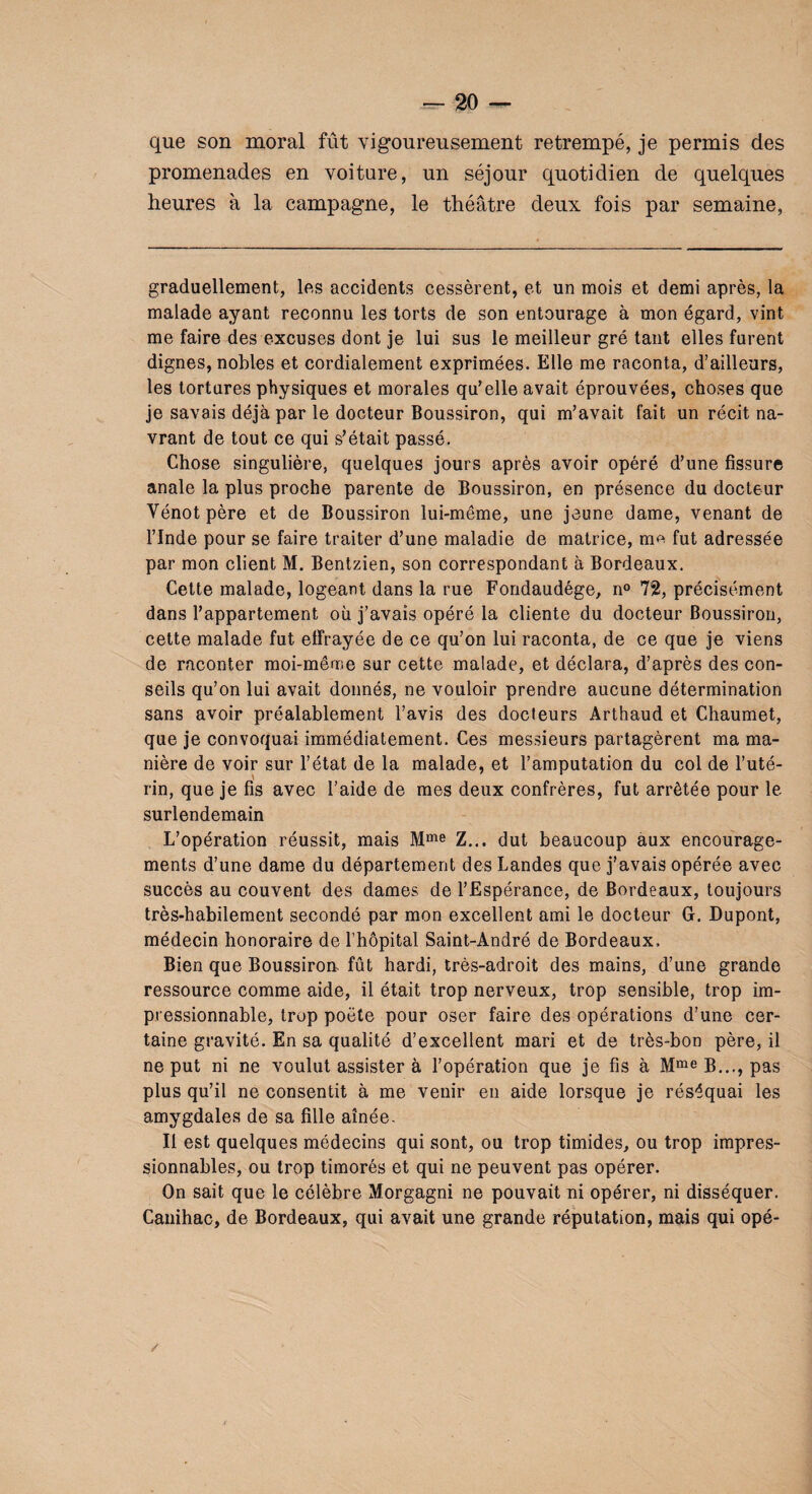 que son moral fût vigoureusement retrempé, je permis des promenades en voiture, un séjour quotidien de quelques heures à la campagne, le théâtre deux fois par semaine, graduellement, les accidents cessèrent, et un mois et demi après, la malade ayant reconnu les torts de son entourage à mon égard, vint me faire des excuses dont je lui sus le meilleur gré tant elles furent dignes, nobles et cordialement exprimées. Elle me raconta, d’ailleurs, les tortures physiques et morales qu’elle avait éprouvées, choses que je savais déjà par le docteur Boussiron, qui m’avait fait un récit na¬ vrant de tout ce qui s’était passé. Chose singulière, quelques jours après avoir opéré d’une fissure anale la plus proche parente de Boussiron, en présence du docteur Vénotpère et de Boussiron lui-même, une jeune dame, venant de l’Inde pour se faire traiter d’une maladie de matrice, m^ fut adressée par mon client M. Bentzien, son correspondant à Bordeaux. Cette malade, logeant dans la rue Fondaudége, n° 72, précisément dans l’appartement où j’avais opéré la cliente du docteur Boussiron, cette malade fut effrayée de ce qu’on lui raconta, de ce que je viens de raconter moi-même sur cette malade, et déclara, d’après des con¬ seils qu’on lui avait donnés, ne vouloir prendre aucune détermination sans avoir préalablement l’avis des docteurs Arthaud et Chaumet, que je convoquai immédiatement. Ces messieurs partagèrent ma ma¬ nière de voir sur l’état de la malade, et l’amputation du col de l’uté¬ rin, que je fis avec l’aide de mes deux confrères, fut arrêtée pour le surlendemain L’opération réussit, mais Mme Z... dut beaucoup aux encourage¬ ments d’une dame du département des Landes que j’avais opérée avec succès au couvent des dames de l’Espérance, de Bordeaux, toujours très-habilement secondé par mon excellent ami le docteur G. Dupont, médecin honoraire de l’hôpital Saint-André de Bordeaux. Bien que Boussiroa fût hardi, très-adroit des mains, d’une grande ressource comme aide, il était trop nerveux, trop sensible, trop im¬ pressionnable, trop poète pour oser faire des opérations d’une cer¬ taine gravité. En sa qualité d’excellent mari et de très-bon père, il ne put ni ne voulut assister à l’opération que je fis à Mme B..., pas plus qu’il ne consentit à me venir en aide lorsque je réséquai les amygdales de sa fille aînée- II est quelques médecins qui sont, ou trop timides, ou trop impres¬ sionnables, ou trop timorés et qui ne peuvent pas opérer. On sait que le célèbre Morgagni ne pouvait ni opérer, ni disséquer. Canihac, de Bordeaux, qui avait une grande réputation, mais qui opé-