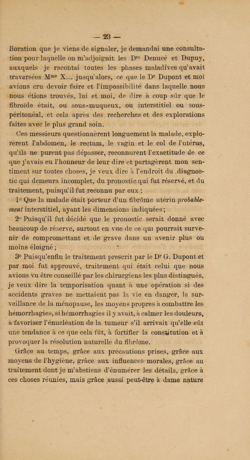 lioration que je viens de signaler, je demandai une consulta¬ tion pour laquelle on m’adjoignit les Drs Denucé et Dupuy, auxquels je racontai toutes les phases maladives qu’avait traversées Mme X... jusqu’alors, ce que le Dr Dupont et moi avions cru devoir faire et l’impossibilité dans laquelle nous nous étions trouvés, lui et moi, de dire à coup sûr que le fibroïde était, ou sous-muqueux, ou interstitiel ou sous- péritonéal, et cela après des recherches et des explorations faites avec le plus grand soin. Ces messieurs questionnèrent longuement la malade, explo¬ rèrent l’abdomen, le rectum, le vagin et le col de l’utérus, qu’ils ne purent pas dépasser, reconnurent l’exactitude de ce que j’avais eu l’honneur de leur dire et partagèrent mon sen¬ timent sur toutes choses, je veux dire à l’endroit du diagnos¬ tic qui demeura incomplet, du pronostic qui fut réservé, et du traitement, puisqu’il fut reconnu par eux : 1° Que la malade était porteur d’un fibrome utérin probable¬ ment interstitiel, ayant les dimensions indiquées; 2° Puisqu’il fut décidé que le pronostic serait donné avec beaucoup de réserve, surtout en vue de ce qui pourrait surve¬ nir de compromettant et de grave dans un avenir plus ou moins éloigné ; 3° Puisqu’enfin le traitement prescrit par le Dr G. Dupont et par moi fut approuvé, traitement qui était celui que nous avions vu être conseillé par les chirurgiens les plus distingués, je veux dire la temporisation quant à une opération si des accidents graves ne mettaient pas la vie en danger, la sur¬ veillance de la ménopause, les moyens propres à combattre les hémorrhagies, si hémorrhagies il y avait, à calmer les douleurs, à favoriser l’énucléation de la tumeur s’il arrivait qu’elle eût une tendance à ce que cela fût, à fortifier la constitution et a provoquer la résolution naturelle du fibrome. Grâce au temps, grâce aux précautions prises, grâce aux moyens de l’hygiène, grâce aux influences morales, grâce au traitement dont je m’abstiens d’énumérer les détails, grâce à ces choses réunies, mais grâce aussi peufiêtre à dame nature